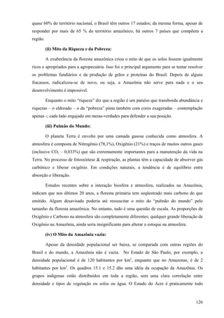 quase 60% do território nacional, o Brasil têm outros 17 estados; da mesma forma, apesar de
responder por mais de 65 % do território amazônico, há outros 7 países que compõem a
região.

          (ii) Mito da Riqueza e da Pobreza:

          A exuberância da floresta amazônica criou o mito de que os solos fossem igualmente
ricos e apropriados para a agropecuária. Isso foi o principal argumento para se tentar resolver
os problemas fundiários e da produção de grãos e proteínas do Brasil. Depois de alguns
fracassos, radicalizou-se de novo, ou seja, a Amazônia não serve para nada e o seu
desenvolvimento é impossível.

          Enquanto o mito “riqueza” diz que a região é um paraíso que transborda abundância e
riquezas – o eldorado – o da “pobreza” pinta também com cores exageradas – contemplação
apenas -; cada lado engajado em meias-verdades para defender a sua posição.

          (iii) Pulmão do Mundo:

          O planeta Terra é envolto por uma camada gasosa conhecida como atmosfera. A
atmosfera é composta de Nitrogênio (78,1%), Oxigênio (21%) e traços de muitos outros gases
(inclusive CO2 – 0,033%) que são extremamente importantes para a manutenção da vida na
Terra. No processo de fotossíntese & respiração, as plantas têm a capacidade de absorver gás
carbônico e liberar oxigênio. Em condições naturais, a tendência é de equilíbrio entre
absorção e liberação.

          Estudos recentes sobre a interação biosfera e atmosfera, realizados na Amazônia,
indicam que nos últimos 20 anos, a floresta primária tem seqüestrado mais carbono do que
emitido. Algum desavisado poderia até ressuscitar o mito do “pulmão do mundo” pelo
tamanho da floresta amazônica. No entanto, tudo é uma questão de escala. As proporções de
Oxigênio e Carbono na atmosfera são completamente diferentes; qualquer grande liberação de
Oxigênio na Amazônia, ainda seria insignificante para alterar o estoque na atmosfera.

          (iv) O Mito da Amazônia vazia:

          Apesar da densidade populacional ser baixa, se comparada com outras regiões do
Brasil e do mundo, a Amazônia não é vazia. No Estado de São Paulo, por exemplo, a
densidade populacional é de 120 habitantes por km2, enquanto que no Amazonas, é de 2
habitantes por km2. Os quadros 15.1 e 15.2 dão uma idéia da ocupação da Amazônia. Os
grupos indígenas estão distribuídos em toda a região, sem uma clara correlação entre
densidade e tipos de vegetação ou solos ou água. O Estado do Acre é praticamente todo



                                                                                           126
 