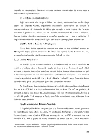 ocupado por seringueiros. Ocupações recentes mostram concentrações de acordo com a
capacidade de suporte dos sítios.

        (v) O Mito da Internacionalização:

        Hoje, isso é mais mito do que realidade. No entanto, no começo deste século e logo
depois da Segunda Guerra, importantes movimentos aconteceram em direção à
internacionalização da Amazônia. O INPA, por exemplo, é uma resposta do Governo
Brasileiro à proposta de criação de um instituto internacional da Hiléia Amazônica.
Internacionalizar significa transformar a Amazônia naquilo que é hoje a Antártica. É
importante não confundir internacionalização com invasão ou ocupação ou imperialismo.

        (vi) Mito do Boto Tucuxi e do Mapinguari:

        Será o Boto Tucuxi apenas um mito ou uma lenda ou uma realidade? Quanto ao
Mapinguari8, depois que um pesquisador do MPEG saiu caçando-o pelas florestas do Acre,
acompanhado pela mídia, esta figura perdeu o status de lenda ou mito.

3. As Várias Amazônias:

        Na América do Sul há duas Amazônias: o território amazônico e a bacia amazônica. O
território estende-se além da bacia, até a região do Orinoco e nas Guianas. O quadro 15.1
apresenta o tamanho do território amazônico e a contribuição de cada país ao território e o quê
a Amazônia representa em cada território nacional. Olhando essas estatísticas, é fácil entender
porquê a Amazônia é confundida com o Brasil e Brasil é confundido com a Amazônia. Outro
detalhe é o fato que a Amazônia cobre quase 60% do território nacional.

        No Brasil, temos duas Amazônias também: a Legal, divisão geopolítica cobrindo uma
área de 4.988.939 km2 e a Bacia cobrindo uma área de 3.940.000 km2. O quadro 15.3
apresenta a área de cada Estado da Amazônia Legal, com suas coberturas originais, floresta e
cerrado. O quadro 15.4 apresenta a Bacia Amazônica estratificada pelos diferentes tipos
florestais e não florestais.

        (i) A Heterogeneidade Física da Amazônia:

        O rio principal da Bacia é composto pelo eixo Amazonas-Solimões-Ucayali, que nasce
no Monte Huagra, Peru, a 5.281 m. a.n.m., 195 km da costa do Pacífico. O eixo tem 6.762 km
de comprimento e, nos primeiros 965 km de sua nascente, ele cai 4.786 m, enquanto que, nos
restantes 5.797 km, a queda até o nível do mar é de apenas 306 m. O eixo Amazonas-

8
 Segundo o Dic. Aurélio, Mapinguari é “gigante lendário semelhante ao homem, porém coberto de pêlos, e que
usa uma armadura de casca de tartaruga – o dono da floresta.”


                                                                                                       127
 