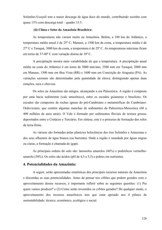 Solimões-Ucayali tem a maior descarga de água doce do mundo, contribuindo sozinho com
quase 15% com descarga total – quadro 15.5.

        (ii) Clima e Solos da Amazônia Brasileira:

       As temperaturas não variam muito na Amazônia. Belém, a 100 km do Atlântico, a
temperatura média anual é de 25º C; Manaus, a 1500 km da costa, a temperatura média é de
27º C e Taraquá, 3000 km da costa, a temperatura é de 25º C. As temperaturas máximas ficam
em torno de 37-40º C com variação diurna de 10º C.

       A precipitação mostra mais variabilidade do que a temperatura. A precipitação anual
média na costa do Atlântico é em torno de 3000 mm/ano; 3500 mm em Taraquá; 2000 mm
em Manaus; 1500 mm em Boa Vista (RR) e 1600 mm em Conceição do Araguaia (PA). As
variações sazonais são determinadas pela quantidade de chuva; distinguindo apenas duas
estações, seca e chuvosa.

       Os solos na Amazônia são antigos, alcançando a era Paleozóica. A região é composta
por uma bacia sedimentar (vale amazônico), entre os escudos guianense e brasileiro. Os
escudos são compostos de rochas ígneas do pré-Cambriano e metamórficas do Cambriano-
Ordoviciano, que contém algumas manchas de sedimentos da Paleozóica-Mesozóica (60 a
400 milhões de anos atrás). O Vale é formado por sedimentos fluviais de textura grossa,
depositados entre o Cretáceo e Terciário. Em síntese, este é o processo de formação dos solos
de terra-firme.

       As várzeas são formadas pelas planícies holocênicas dos rios Solimões e Amazonas e
dos seus afluentes de água branca (ou barrenta). Onde a região é inundada por águas negras
ou claras, a formação é chamada de igapó.

       As principais ordens do solo são: latossolos amarelos (46%) e podzólicos vermelho-
amarelo (30%). Os solos são ácidos (pH de 4,5 a 5,5) e pobres em nutrientes.

4. Potencialidades da Amazônia:

       A seguir, serão apresentadas estatísticas dos principais recursos naturais da Amazônia
e discutidas as suas potencialidades. Antes de pensar nos cifrões que podem gerados com o
aproveitamento desses recursos, é importante refletir sobre as seguintes questões: (1) Pra
quem vamos produzir? e (2) Como serão investidos os cifrões gerados? De qualquer modo, o
aproveitamento dos recursos amazônicos tem que estar apoiado nos 4 pilares da
sustentabilidade: técnico, econômico, ecológico e social.




                                                                                         128
 