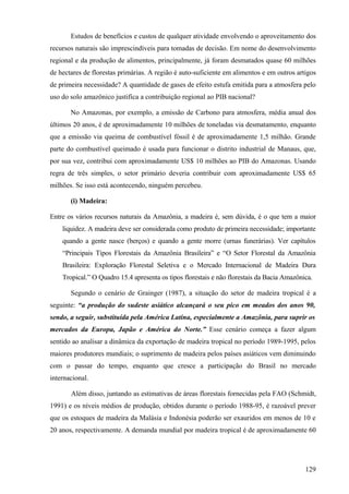 Estudos de benefícios e custos de qualquer atividade envolvendo o aproveitamento dos
recursos naturais são imprescindíveis para tomadas de decisão. Em nome do desenvolvimento
regional e da produção de alimentos, principalmente, já foram desmatados quase 60 milhões
de hectares de florestas primárias. A região é auto-suficiente em alimentos e em outros artigos
de primeira necessidade? A quantidade de gases de efeito estufa emitida para a atmosfera pelo
uso do solo amazônico justifica a contribuição regional ao PIB nacional?

       No Amazonas, por exemplo, a emissão de Carbono para atmosfera, média anual dos
últimos 20 anos, é de aproximadamente 10 milhões de toneladas via desmatamento, enquanto
que a emissão via queima de combustível fóssil é de aproximadamente 1,5 milhão. Grande
parte do combustível queimado é usada para funcionar o distrito industrial de Manaus, que,
por sua vez, contribui com aproximadamente US$ 10 milhões ao PIB do Amazonas. Usando
regra de três simples, o setor primário deveria contribuir com aproximadamente US$ 65
milhões. Se isso está acontecendo, ninguém percebeu.

       (i) Madeira:

Entre os vários recursos naturais da Amazônia, a madeira é, sem dúvida, é o que tem a maior
    liquidez. A madeira deve ser considerada como produto de primeira necessidade; importante
    quando a gente nasce (berços) e quando a gente morre (urnas funerárias). Ver capítulos
    “Principais Tipos Florestais da Amazônia Brasileira” e “O Setor Florestal da Amazônia
    Brasileira: Exploração Florestal Seletiva e o Mercado Internacional de Madeira Dura
    Tropical.” O Quadro 15.4 apresenta os tipos florestais e não florestais da Bacia Amazônica.

       Segundo o cenário de Grainger (1987), a situação do setor de madeira tropical é a
seguinte: “a produção do sudeste asiático alcançará o seu pico em meados dos anos 90,
sendo, a seguir, substituída pela América Latina, especialmente a Amazônia, para suprir os
mercados da Europa, Japão e América do Norte.” Esse cenário começa a fazer algum
sentido ao analisar a dinâmica da exportação de madeira tropical no período 1989-1995, pelos
maiores produtores mundiais; o suprimento de madeira pelos países asiáticos vem diminuindo
com o passar do tempo, enquanto que cresce a participação do Brasil no mercado
internacional.

       Além disso, juntando as estimativas de áreas florestais fornecidas pela FAO (Schmidt,
1991) e os níveis médios de produção, obtidos durante o período 1988-95, é razoável prever
que os estoques de madeira da Malásia e Indonésia poderão ser exauridos em menos de 10 e
20 anos, respectivamente. A demanda mundial por madeira tropical é de aproximadamente 60




                                                                                            129
 