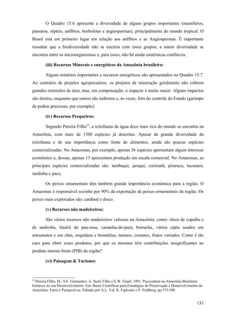 O Quadro 15.6 apresenta a diversidade de alguns grupos importantes (mamíferos,
pássaros, répteis, anfíbios, borboletas e angiospermas), principalmente do mundo tropical. O
Brasil está em primeiro lugar em relação aos anfíbios e as Angiospermas. É importante
ressaltar que a biodiversidade não se encerra com esses grupos; a maior diversidade se
encontra entre os microorganismos e, para esses, não há ainda estatísticas confiáveis.

        (iii) Recursos Minerais e energéticos da Amazônia brasileira:

        Alguns minérios importantes e recursos energéticos são apresentados no Quadro 15.7.
Ao contrário de projetos agropecuários, os projetos de mineração geralmente não cobrem
grandes extensões de área, mas, em compensação, o impacto é muito maior. Alguns impactos
são diretos, enquanto que outros são indiretos e, às vezes, fora do controle do Estado (garimpo
de pedras preciosas, por exemplo).

        (iv) Recursos Pesqueiros:

        Segundo Pereira Filho10, a ictiofauna de água doce mais rica do mundo se encontra na
Amazônia, com mais de 1300 espécies já descritas. Apesar da grande diversidade da
ictiofauna e de sua importância como fonte de alimentos, ainda são poucas espécies
comercializadas. No Amazonas, por exemplo, apenas 36 espécies apresentam algum interesse
econômico e, dessas, apenas 13 apresentam produção em escala comercial. No Amazonas, as
principais espécies comercializadas são: tambaqui, jaraqui, curimatã, pirarucu, tucunaré,
sardinha e pacu.

        Os peixes ornamentais têm também grande importância econômica para a região. O
Amazonas é responsável sozinho por 90% da exportação de peixes ornamentais da região. Os
peixes mais explorados são: cardinal e disco.

        (v) Recursos não madeireiros:

        São vários recursos não madeireiros valiosos na Amazônia, como: óleos de copaíba e
de andiroba, linalol do pau-rosa, castanha-do-pará, borracha, vários cipós usados em
artesanatos e em chás, orquídeas e bromélias, taninos, corantes, frutos variados. Como é tão
caro para obter esses produtos, por que os mesmos têm contribuições insignificantes ao
produto interno bruto (PIB) da região?

        (vi) Paisagem & Turismo:



10
 Pereira Filho, M., S.F. Guimarães, A. Storti Filho e E.W. Graef. 1991. Piscicultura na Amazônia Brasileira:
Entraves ao seu Desenvolvimento. Em: Bases Científicas para Estratégias de Preservação e Desenvolvimento da
Amazônia: Fatos e Perspectivas. Editado por A.L. Val, R. Figlioulo e E. Feldberg. pp.373-380.


                                                                                                        131
 