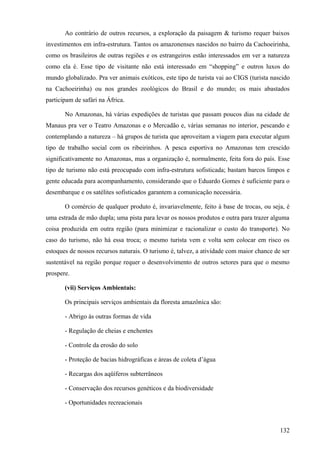 Ao contrário de outros recursos, a exploração da paisagem & turismo requer baixos
investimentos em infra-estrutura. Tantos os amazonenses nascidos no bairro da Cachoeirinha,
como os brasileiros de outras regiões e os estrangeiros estão interessados em ver a natureza
como ela é. Esse tipo de visitante não está interessado em “shopping” e outros luxos do
mundo globalizado. Pra ver animais exóticos, este tipo de turista vai ao CIGS (turista nascido
na Cachoeirinha) ou nos grandes zoológicos do Brasil e do mundo; os mais abastados
participam de safári na África.

       No Amazonas, há várias expedições de turistas que passam poucos dias na cidade de
Manaus pra ver o Teatro Amazonas e o Mercadão e, várias semanas no interior, pescando e
contemplando a natureza – há grupos de turista que aproveitam a viagem para executar algum
tipo de trabalho social com os ribeirinhos. A pesca esportiva no Amazonas tem crescido
significativamente no Amazonas, mas a organização é, normalmente, feita fora do país. Esse
tipo de turismo não está preocupado com infra-estrutura sofisticada; bastam barcos limpos e
gente educada para acompanhamento, considerando que o Eduardo Gomes é suficiente para o
desembarque e os satélites sofisticados garantem a comunicação necessária.

       O comércio de qualquer produto é, invariavelmente, feito à base de trocas, ou seja, é
uma estrada de mão dupla; uma pista para levar os nossos produtos e outra para trazer alguma
coisa produzida em outra região (para minimizar e racionalizar o custo do transporte). No
caso do turismo, não há essa troca; o mesmo turista vem e volta sem colocar em risco os
estoques de nossos recursos naturais. O turismo é, talvez, a atividade com maior chance de ser
sustentável na região porque requer o desenvolvimento de outros setores para que o mesmo
prospere.

       (vii) Serviços Ambientais:

       Os principais serviços ambientais da floresta amazônica são:

       - Abrigo às outras formas de vida

       - Regulação de cheias e enchentes

       - Controle da erosão do solo

       - Proteção de bacias hidrográficas e áreas de coleta d’água

       - Recargas dos aqüíferos subterrâneos

       - Conservação dos recursos genéticos e da biodiversidade

       - Oportunidades recreacionais



                                                                                          132
 
