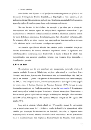 - Valores estéticos

       Infelizmente, essas riquezas só são percebidas quando são perdidas ou quando se fala
dos custos de recuperação de áreas degradadas, de despoluição de rios e igarapés, de um
eletrodoméstico perdido durante uma enchente etc.. Geralmente, a população local nem chega
a perceber os benefícios efêmeros de alguns projetos de desenvolvimento.

       No caso do ouro de Serra Pelada, por exemplo: o quê ficou para a população?
Provavelmente mais doenças, ruptura das tradições locais, degradação ambiental etc. O quê
dizer dos mais de 60 milhões hectares desmatados em toda a Amazônia? Aumentou a renda
per capita do Estados campeões de desmatamento, como Pará e Rondônia? Certamente, não.
Por enquanto, não há um plano concreto para recuperação de áreas degradadas e, por essa
razão, não temos noção exata de quanto custará para a recuperação.

       A Amazônia, especialmente o Estado do Amazonas, precisa ter sabedoria para propor
medidas de manutenção dos serviços ambientais, enquanto há fartura. Os argumentos mais
importantes são os exemplos de países desenvolvidos e, mesmo no Brasil, dos estados mais
industrializados, que gastaram verdadeiras fortunas para recuperar áreas degradadas e
despoluir rios e igarapés.

5. Usos do Solo:

       Os principais usos do solo amazônico são: agropecuária, exploração seletiva de
madeira, produção de energia (hidrelétricas, petróleo e gás natural) e extrativismo. Esses
diferentes usos do solo já provocaram desmatamento total na Amazônia Legal (até 2006) de
66.439.500 hectares. O Quadro 15.8 apresenta as áreas desmatadas de cada Estado da região,
até 2000. As taxas têm picos cíclicos, sem uma definição clara do motivo para os altos ou para
os baixos picos. O Instituto Nacional de Pesquisas Espaciais (INPE) fornece as áreas
desmatadas, anualmente, por Estado da Amazônia, em seu site www.inpe.br. O desmatamento
anual corresponde o período de agosto de um ano a julho do ano seguinte. Normalmente, a
área do ano em questão é provisória e é corrigida no ano seguinte. Exemplo: a área desmatada
de 13.000 km2 de 2006 (agosto de 1005 a julho de 2006) será corrigida em 2007 (agosto 2006
a julho 2007).

       Logo após a primeira avaliação oficial em 1989, quando o mundo foi surpreendido
com a fantástica taxa anual de 21.130 km2, a reação do Brasil foi a introdução de várias
medidas para contenção do desmatamento na Amazônia, entre elas, o Programa Nossa
Natureza (criação do Ibama). Durante o Governo Collor, antecedendo a Rio-92, praticamente
todos os incentivos fiscais para projetos de desenvolvimento na Amazônia foram extintos.


                                                                                          133
 