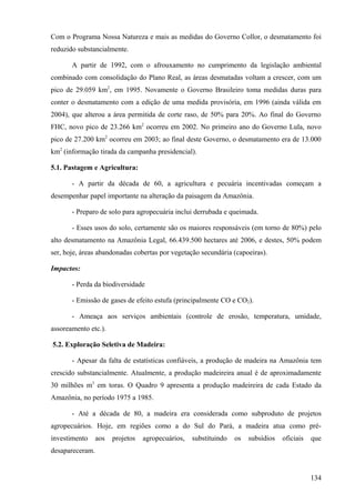 Com o Programa Nossa Natureza e mais as medidas do Governo Collor, o desmatamento foi
reduzido substancialmente.

       A partir de 1992, com o afrouxamento no cumprimento da legislação ambiental
combinado com consolidação do Plano Real, as áreas desmatadas voltam a crescer, com um
pico de 29.059 km2, em 1995. Novamente o Governo Brasileiro toma medidas duras para
conter o desmatamento com a edição de uma medida provisória, em 1996 (ainda válida em
2004), que alterou a área permitida de corte raso, de 50% para 20%. Ao final do Governo
FHC, novo pico de 23.266 km2 ocorreu em 2002. No primeiro ano do Governo Lula, novo
pico de 27.200 km2 ocorreu em 2003; ao final deste Governo, o desmatamento era de 13.000
km2 (informação tirada da campanha presidencial).

5.1. Pastagem e Agricultura:

       - A partir da década de 60, a agricultura e pecuária incentivadas começam a
desempenhar papel importante na alteração da paisagem da Amazônia.

       - Preparo de solo para agropecuária inclui derrubada e queimada.

       - Esses usos do solo, certamente são os maiores responsáveis (em torno de 80%) pelo
alto desmatamento na Amazônia Legal, 66.439.500 hectares até 2006, e destes, 50% podem
ser, hoje, áreas abandonadas cobertas por vegetação secundária (capoeiras).

Impactos:

       - Perda da biodiversidade

       - Emissão de gases de efeito estufa (principalmente CO e CO2).

       - Ameaça aos serviços ambientais (controle de erosão, temperatura, umidade,
assoreamento etc.).

5.2. Exploração Seletiva de Madeira:

       - Apesar da falta de estatísticas confiáveis, a produção de madeira na Amazônia tem
crescido substancialmente. Atualmente, a produção madeireira anual é de aproximadamente
30 milhões m3 em toras. O Quadro 9 apresenta a produção madeireira de cada Estado da
Amazônia, no período 1975 a 1985.

       - Até a década de 80, a madeira era considerada como subproduto de projetos
agropecuários. Hoje, em regiões como a do Sul do Pará, a madeira atua como pré-
investimento     aos   projetos   agropecuários,   substituindo   os   subsídios   oficiais   que
desapareceram.


                                                                                              134
 