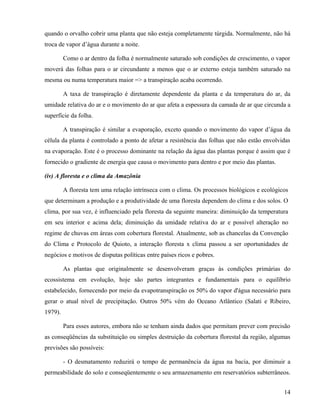 quando o orvalho cobrir uma planta que não esteja completamente túrgida. Normalmente, não há
troca de vapor d’água durante a noite.

         Como o ar dentro da folha é normalmente saturado sob condições de crescimento, o vapor
moverá das folhas para o ar circundante a menos que o ar externo esteja também saturado na
mesma ou numa temperatura maior => a transpiração acaba ocorrendo.

         A taxa de transpiração é diretamente dependente da planta e da temperatura do ar, da
umidade relativa do ar e o movimento do ar que afeta a espessura da camada de ar que circunda a
superfície da folha.

         A transpiração é similar a evaporação, exceto quando o movimento do vapor d’água da
célula da planta é controlado a ponto de afetar a resistência das folhas que não estão envolvidas
na evaporação. Este é o processo dominante na relação da água das plantas porque é assim que é
fornecido o gradiente de energia que causa o movimento para dentro e por meio das plantas.

(iv) A floresta e o clima da Amazônia

         A floresta tem uma relação intrínseca com o clima. Os processos biológicos e ecológicos
que determinam a produção e a produtividade de uma floresta dependem do clima e dos solos. O
clima, por sua vez, é influenciado pela floresta da seguinte maneira: diminuição da temperatura
em seu interior e acima dela; diminuição da umidade relativa do ar e possível alteração no
regime de chuvas em áreas com cobertura florestal. Atualmente, sob as chancelas da Convenção
do Clima e Protocolo de Quioto, a interação floresta x clima passou a ser oportunidades de
negócios e motivos de disputas políticas entre países ricos e pobres.

         As plantas que originalmente se desenvolveram graças às condições primárias do
ecossistema em evolução, hoje são partes integrantes e fundamentais para o equilíbrio
estabelecido, fornecendo por meio da evapotranspiração os 50% do vapor d'água necessário para
gerar o atual nível de precipitação. Outros 50% vêm do Oceano Atlântico (Salati e Ribeiro,
1979).

         Para esses autores, embora não se tenham ainda dados que permitam prever com precisão
as conseqüências da substituição ou simples destruição da cobertura florestal da região, algumas
previsões são possíveis:

         - O desmatamento reduzirá o tempo de permanência da água na bacia, por diminuir a
permeabilidade do solo e conseqüentemente o seu armazenamento em reservatórios subterrâneos.


                                                                                              14
 