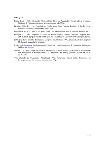 Bibliografia
Braga, P.I.S. 1979. Subdivisão Fitogeográfica, Tipos de Vegetação, Conservação e Inventário
    Florístico da Floresta Amazônica. Acta Amazonica 9(4):53-80.
Deusdará Filho, R. 1996. Diagnóstico e Avaliação do Setor Florestal Brasileiro - Região Norte.
    Relatório Preliminar (Sumário Executivo). 59p.
Fearnside, P.M., A.T.Tardin e L.G. Meira Filho. 1990. Deforestation Rate in Brazilian Amazon. 8p.
Grainger, A. 1987. Tropform: A Model of Future Tropical Timber Hardwood Supplies. Em:
     CINTRAFOR Symposium in Forest Sector and Trade Models. University of Washington, Seattle.
IBGE (Fundação Instituto Brasileiro de Geografia e Estatística). 1992. Anuário Estatístico, Capítulo
    44: Extração Vegetal e Silvicultura.
INPE. 2002. Projeto de Desflorestamento (PRODES) – Desflorestamento da Amazônia. Homepage
    INPE (www.inpe.br).
Schmidt, R.C. 1991. Tropical Rainforest Management: a Status Report. Em: Rainforest Regeneration
    and Management. A. Gomez-Pompa, T.C. Whitmore e M. Hadlely (editores). UNESCO, vol. 6,
    pp. 181-203.
TCA (Tratado de Cooperação Amazônica). 1992. Amazonia without miths. Comission on
   Development and Environment for Amazônia. 99 p.




                                                                                                142
 
