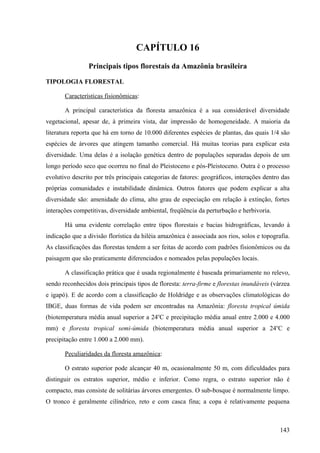 CAPÍTULO 16
                Principais tipos florestais da Amazônia brasileira

TIPOLOGIA FLORESTAL

       Características fisionômicas:

       A principal característica da floresta amazônica é a sua considerável diversidade
vegetacional, apesar de, à primeira vista, dar impressão de homogeneidade. A maioria da
literatura reporta que há em torno de 10.000 diferentes espécies de plantas, das quais 1/4 são
espécies de árvores que atingem tamanho comercial. Há muitas teorias para explicar esta
diversidade. Uma delas é a isolação genética dentro de populações separadas depois de um
longo período seco que ocorreu no final do Pleistoceno e pós-Pleistoceno. Outra é o processo
evolutivo descrito por três principais categorias de fatores: geográficos, interações dentro das
próprias comunidades e instabilidade dinâmica. Outros fatores que podem explicar a alta
diversidade são: amenidade do clima, alto grau de especiação em relação à extinção, fortes
interações competitivas, diversidade ambiental, freqüência da perturbação e herbivoria.

       Há uma evidente correlação entre tipos florestais e bacias hidrográficas, levando à
indicação que a divisão florística da hiléia amazônica é associada aos rios, solos e topografia.
As classificações das florestas tendem a ser feitas de acordo com padrões fisionômicos ou da
paisagem que são praticamente diferenciados e nomeados pelas populações locais.

       A classificação prática que é usada regionalmente é baseada primariamente no relevo,
sendo reconhecidos dois principais tipos de floresta: terra-firme e florestas inundáveis (várzea
e igapó). E de acordo com a classificação de Holdridge e as observações climatológicas do
IBGE, duas formas de vida podem ser encontradas na Amazônia: floresta tropical úmida
(biotemperatura média anual superior a 24oC e precipitação média anual entre 2.000 e 4.000
mm) e floresta tropical semi-úmida (biotemperatura média anual superior a 24oC e
precipitação entre 1.000 a 2.000 mm).

       Peculiaridades da floresta amazônica:

       O estrato superior pode alcançar 40 m, ocasionalmente 50 m, com dificuldades para
distinguir os estratos superior, médio e inferior. Como regra, o estrato superior não é
compacto, mas consiste de solitárias árvores emergentes. O sub-bosque é normalmente limpo.
O tronco é geralmente cilíndrico, reto e com casca fina; a copa é relativamente pequena



                                                                                            143
 