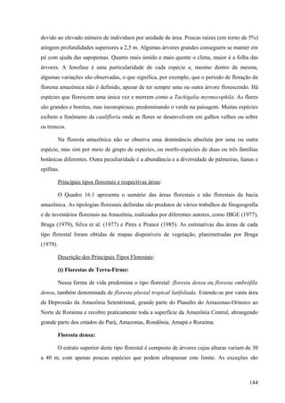 devido ao elevado número de indivíduos por unidade de área. Poucas raízes (em torno de 5%)
atingem profundidades superiores a 2,5 m. Algumas árvores grandes conseguem se manter em
pé com ajuda das sapopemas. Quanto mais úmido e mais quente o clima, maior é a folha das
árvores. A fenofase é uma particularidade de cada espécie e, mesmo dentro da mesma,
algumas variações são observadas, o que significa, por exemplo, que o período de floração da
floresta amazônica não é definido, apesar de ter sempre uma ou outra árvore florescendo. Há
espécies que florescem uma única vez e morrem como a Tachigalia myrmecophila. As flores
são grandes e bonitas, mas inconspícuas, predominando o verde na paisagem. Muitas espécies
exibem o fenômeno da caulifloria onde as flores se desenvolvem em galhos velhos ou sobre
os troncos.

          Na floresta amazônica não se observa uma dominância absoluta por uma ou outra
espécie, mas sim por meio de grupo de espécies, ou morfo-espécies de duas ou três famílias
botânicas diferentes. Outra peculiaridade é a abundância e a diversidade de palmeiras, lianas e
epífitas.

          Principais tipos florestais e respectivas áreas:

          O Quadro 16.1 apresenta o sumário das áreas florestais e não florestais da bacia
amazônica. As tipologias florestais definidas são produtos de vários trabalhos de fitogeografia
e de inventários florestais na Amazônia, realizados por diferentes autores, como IBGE (1977),
Braga (1979), Silva et al. (1977) e Pires e Prance (1985). As estimativas das áreas de cada
tipo florestal foram obtidas de mapas disponíveis de vegetação, planimetradas por Braga
(1979).

          Descrição dos Principais Tipos Florestais:

          (i) Florestas de Terra-Firme:

          Nessa forma de vida predomina o tipo florestal: floresta densa ou floresta ombrófila
densa, também denominada de floresta pluvial tropical latifoliada. Estende-se por vasta área
da Depressão da Amazônia Setentrional, grande parte do Planalto do Amazonas-Orinoco ao
Norte de Roraima e recobre praticamente toda a superfície da Amazônia Central, abrangendo
grande parte dos estados do Pará, Amazonas, Rondônia, Amapá e Roraima.

          Floresta densa:

          O estrato superior deste tipo florestal é composto de árvores cujas alturas variam de 30
a 40 m, com apenas poucas espécies que podem ultrapassar este limite. As exceções são



                                                                                              144
 