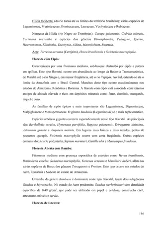 Hiléia Ocidental (do rio Juruá até os limites do território brasileiro): várias espécies de
Leguminosae, Myristicaceae, Bombacaceae, Lauraceae, Vochysiaceae e Rubiaceae.

       Noroeste da Hiléia (rio Negro ao Trombetas): Carapa guianensis, Cedrela odorata,
Cariniana micrantha e espécies dos gêneros Dimorphandra, Peltogyne, Eperua,
Heterostomon, Elizabetha, Dicorynia, Aldina, Macrolobium, Swartzia.

       Acre: Torresea acreana (Cerejeira), Hevea brasiliensis e Swietenia macrophylla.

       Floresta com Cipós:

       Caracterizada por uma fitomassa mediana, sub-bosque obstruído por cipós e pobres
em epífitas. Este tipo florestal ocorre em abundância ao longo da Rodovia Transamazônica,
de Marabá até o rio Xingu e, em menor freqüência, até o rio Tapajós. Ao Sul, estende-se até o
limite da Amazônia com o Brasil Central. Manchas deste tipo ocorre ocasionalmente nos
estados do Amazonas, Rondônia e Roraima. A floresta com cipós está associada com terrenos
antigos de altitude elevada e ricos em depósitos minerais como ferro, alumínio, manganês,
níquel e ouro.

       As famílias de cipós típicos e mais importantes são Leguminosae, Bignoniaceae,
Malpighiaceae e Menispermaceae. O gênero Bauhinia (Leguminosae) é o mais representativo.

       Espécies arbóreas gigantes ocorrem esporadicamente nesse tipo florestal. As principais
são: Bertholletia excelsa, Hymenaea parvifolia, Bagassa guianensis, Tetragastris altissima,
Astronium gracile e Ampuleia molaris. Em lugares mais baixos e mais úmidos, pertos de
pequenos igarapés, Swietenia macrophylla ocorre com certa freqüência. Outras espécies
comuns são: Acacia polyphylla, Sapium marmieri, Castilla ulei e Myrocarpus frondosus.

       Floresta Aberta com Bambu:

       Fitomassa mediana com presença esporádica de espécies como Hevea brasiliensis,
Bertholletia excelsa, Swietenia macrophylla, Torresea acreana e Manilkara huberi, além das
várias espécies de Breus dos gêneros Tetragastris e Protium. Este tipo ocorre nos estados do
Acre, Rondônia e Sudeste do estado do Amazonas.

       O bambu do gênero Bambusa é dominante neste tipo florestal, tendo dois subgêneros
Guadua e Myrostachis. No estado do Acre predomina Guadua werberbaueri com densidade
específica de 0,49 g/cm3, que pode ser utilizado em papel e celulose, construção civil,
artesanato, móveis e carvão.

       Floresta de Encosta:


                                                                                              146
 