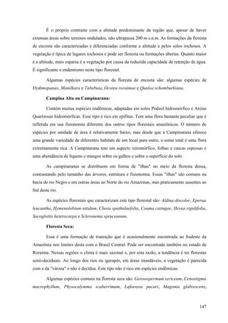 É o próprio contraste com a altitude predominante da região que, apesar de haver
extensas áreas sobre terrenos ondulados, não ultrapassa 200 m s.n.m. As formações da floresta
de encosta são caracterizadas e diferenciadas conforme a altitude e pelos solos rochosos. A
vegetação é típica de lugares rochosos e pode ser floresta ou formações abertas. Quanto maior
é a altitude, mais esparsa é a vegetação por causa da reduzida capacidade de retenção de água.
É significante o endemismo neste tipo florestal.

       Algumas espécies características da floresta de encosta são: algumas espécies de
Dydimopanax, Manilkara e Tabebuia, Ocotea roraimae e Qualea schomburkiana.

       Campina Alta ou Campinarana:

       Contém muitas espécies endêmicas, adaptadas em solos Podzol hidromórfico e Areias
Quartzosas hidromórficas. Esse tipo é rico em epífitas. Tem uma flora bastante peculiar que é
refletida em sua fisionomia diferente dos outros tipos florestais amazônicos. O número de
espécies por unidade de área é relativamente baixo, mas desde que a Campinarana oferece
uma grande variedade de diferentes habitats de um local para outro, a soma total é uma flora
extremamente rica. A Campinarana tem um aspecto xeromórfico, folhas e cascas espessas e
uma abundância de líquens e musgos sobre os galhos e sobre a superfície do solo.

       As campinaranas se distribuem em forma de "ilhas" no meio da floresta densa,
contrastando pelo tamanho das árvores, estrutura e fisionomia. Essas "ilhas" são comuns na
bacia do rio Negro e em outras áreas ao Norte do rio Amazonas, mas praticamente ausentes ao
Sul deste rio.

       As espécies florestais que caracterizam este tipo florestal são: Aldina discolor, Eperua
leucantha, Hymenolobium nitidum, Clusia spathulaefolia, Couma catingae, Hevea rigidifolia,
Sacoglottis heterocarpa e Scleronema spruceanum.

       Floresta Seca:

       Essa é uma formação de transição que é ocasionalmente encontrada ao Sudeste da
Amazônia nos limites desta com o Brasil Central. Pode ser encontrada também no estado de
Roraima. Nessas regiões o clima é mais sazonal e, por esta razão, a tendência é ter florestas
semi-deciduais. Ao longo dos rios ou igarapés, em áreas inundáveis, a vegetação é parecida
com a da "várzea" e não é decídua. Este tipo não é rico em espécies endêmicas.

       Algumas espécies comuns na floresta seca são: Geissospermum sericeum, Cenostigma
macrophyllum, Physocalymma scaberrimum, Lafoensia pacari, Magonia glabrescens,



                                                                                           147
 