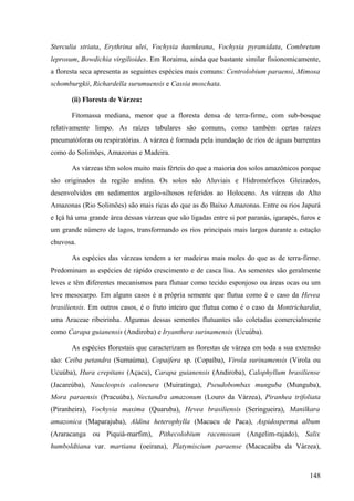 Sterculia striata, Erythrina ulei, Vochysia haenkeana, Vochysia pyramidata, Combretum
leprosum, Bowdichia virgilioides. Em Roraima, ainda que bastante similar fisionomicamente,
a floresta seca apresenta as seguintes espécies mais comuns: Centrolobium paraensi, Mimosa
schomburgkii, Richardella surumuensis e Cassia moschata.

       (ii) Floresta de Várzea:

       Fitomassa mediana, menor que a floresta densa de terra-firme, com sub-bosque
relativamente limpo. As raízes tabulares são comuns, como também certas raízes
pneumatóforas ou respiratórias. A várzea é formada pela inundação de rios de águas barrentas
como do Solimões, Amazonas e Madeira.

       As várzeas têm solos muito mais férteis do que a maioria dos solos amazônicos porque
são originados da região andina. Os solos são Aluviais e Hidromórficos Gleizados,
desenvolvidos em sedimentos argilo-siltosos referidos ao Holoceno. As várzeas do Alto
Amazonas (Rio Solimões) são mais ricas do que as do Baixo Amazonas. Entre os rios Japurá
e Içá há uma grande área dessas várzeas que são ligadas entre si por paranás, igarapés, furos e
um grande número de lagos, transformando os rios principais mais largos durante a estação
chuvosa.

       As espécies das várzeas tendem a ter madeiras mais moles do que as de terra-firme.
Predominam as espécies de rápido crescimento e de casca lisa. As sementes são geralmente
leves e têm diferentes mecanismos para flutuar como tecido esponjoso ou áreas ocas ou um
leve mesocarpo. Em alguns casos é a própria semente que flutua como é o caso da Hevea
brasiliensis. Em outros casos, é o fruto inteiro que flutua como é o caso da Montrichardia,
uma Araceae ribeirinha. Algumas dessas sementes flutuantes são coletadas comercialmente
como Carapa guianensis (Andiroba) e Iryanthera surinamensis (Ucuúba).

       As espécies florestais que caracterizam as florestas de várzea em toda a sua extensão
são: Ceiba petandra (Sumaúma), Copaifera sp. (Copaíba), Virola surinamensis (Virola ou
Ucuúba), Hura crepitans (Açacu), Carapa guianensis (Andiroba), Calophyllum brasiliense
(Jacareúba), Naucleopsis caloneura (Muiratinga), Pseudobombax munguba (Munguba),
Mora paraensis (Pracuúba), Nectandra amazonum (Louro da Várzea), Piranhea trifoliata
(Piranheira), Vochysia maxima (Quaruba), Hevea brasiliensis (Seringueira), Manilkara
amazonica (Maparajuba), Aldina heterophylla (Macucu de Paca), Aspidosperma album
(Araracanga ou Piquiá-marfim), Pithecolobium racemosum (Angelim-rajado), Salix
humboldtiana var. martiana (oeirana), Platymiscium paraense (Macacaúba da Várzea),



                                                                                           148
 