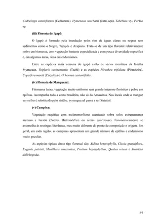 Cedrelinga cateniformis (Cedrorana), Hymenaea courbaril (Jutaí-açu), Tabebuia sp., Parkia
sp.

       (iii) Floresta de Igapó:

       O Igapó é formado pela inundação pelos rios de águas claras ou negras sem
sedimentos como o Negro, Tapajós e Arapiuns. Trata-se de um tipo florestal relativamente
pobre em biomassa, com vegetação bastante especializada e com pouca diversidade específica
e, em algumas áreas, ricas em endemismos.

       Entre as espécies mais comuns do igapó estão os vários membros da família
Myrtaceae, Triplaris surinamensis (Tachi) e as espécies Piranhea trifoliata (Piranheira),
Copaifera martii (Copaíba) e Alchornea castaniifolia.

       (iv) Floresta de Manguezal:

       Fitomassa baixa, vegetação muito uniforme sem grande interesse florístico e pobre em
epífitas. Acompanha toda a costa brasileira, não só da Amazônia. Nos locais onde o mangue
vermelho é substituído pelo siriúba, o manguezal passa a ser Siriubal.

       (v) Campina:

       Vegetação raquítica com escleromorfismo acentuado sobre solos extremamente
arenoso e lavado (Podzol Hidromórfico ou areias quartzosas). Fisionomicamente se
assemelha às restingas litorâneas, mas muito diferente do ponto de composição e origem. Em
geral, em cada região, as campinas apresentam um grande número de epífitas e endemismo
muito peculiar.

       As espécies típicas desse tipo florestal são: Aldina heterophylla, Clusia grandiflora,
Eugenia patrisii, Manilkara amazonica, Protium heptaphyllum, Qualea retusa e Swartzia
dolichopoda.




                                                                                         149
 