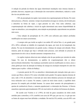 A redução do período de trânsito das águas determinará inundações mais intensas durante os
períodos chuvosos, enquanto que a diminuição dos reservatórios subterrâneos, reduzirá a vazão
dos rios nos períodos secos.

       - 50% da precipitação da região é proveniente da evapotranspiração da floresta. Por meio
deste processo, a floresta aumenta o tempo de permanência da água no sistema, devolvendo para
a atmosfera na forma de vapor, a água presente no solo. Uma outra cobertura, cuja
evapotranspiração não substitua a inicial da região determinará uma menor disponibilidade de
vapor na atmosfera e, em conseqüência, uma redução na precipitação, especialmente nos períodos
mais secos.

       - Uma redução da precipitação de 10 a 20% será suficiente para induzir profundas
modificações nos atuais ecossistemas.

       - A energia solar que incide na região é em média 425 cal/cm2/dia e é, em grande parte
(50 a 60%), utilizada no trabalho de evaporação das águas, por meio de da transpiração das
plantas. No caso de desmatamento em grande escala, o balanço de energia será alterado. Dessa
maneira, parte da energia que hoje é utilizada neste processo, será utilizada no processo de
aquecimento do solo e do ar, fazendo aumentar a temperatura do ar.

       - As regiões tropicais absorvem mais radiação solar do que perdem por emissão de ondas
longas. No caso de desmatamento, os padrões de evapotranspiração irão se alterar
(provavelmente diminuirão). Tais mudanças acarretarão sensíveis modificações no micro, meso e
clima global por meio da alteração do balanço de energia de circulação (transporte do calor dos
trópicos para os pólos - células de Hadley).

       - A pressão parcial do CO2 na atmosfera é determinada pela interação deste gás com o
oceano que libera e absorve CO2 numa velocidade muito grande. Em apenas algumas dezenas de
anos, todo o CO2 da atmosfera é renovado por meio deste dinâmico processo de interação por
troca molecular com o oceano. No entanto, a partir do início deste século, o equilíbrio deste
processo foi rompido pela atividade humana. As causas deste aumento são principalmente a
queima de combustíveis fósseis, o aumento populacional e a destruição das florestas. A floresta
amazônica representa aproximadamente 20% do reservatório de carbono da biomassa do planeta.

       De acordo com Victória et al. (1991), do total de gases causadores do efeito estufa
emitidos para a atmosfera, o CO2 contribui com cerca de 50% que, por sua vez, é o gás que tem
as fontes de origem mais bem definidas e estudadas. Do total de CO2 emitido, cerca de 80% vem

                                                                                            15
 