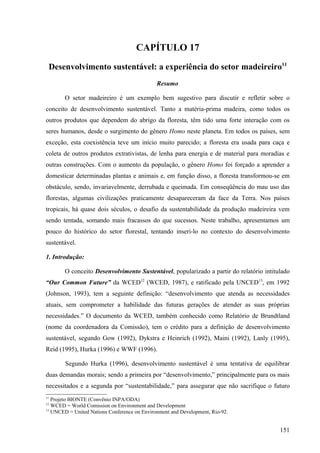 CAPÍTULO 17
 Desenvolvimento sustentável: a experiência do setor madeireiro11
                                              Resumo

       O setor madeireiro é um exemplo bem sugestivo para discutir e refletir sobre o
conceito de desenvolvimento sustentável. Tanto a matéria-prima madeira, como todos os
outros produtos que dependem do abrigo da floresta, têm tido uma forte interação com os
seres humanos, desde o surgimento do gênero Homo neste planeta. Em todos os países, sem
exceção, esta coexistência teve um início muito parecido; a floresta era usada para caça e
coleta de outros produtos extrativistas, de lenha para energia e de material para moradias e
outras construções. Com o aumento da população, o gênero Homo foi forçado a aprender a
domesticar determinadas plantas e animais e, em função disso, a floresta transformou-se em
obstáculo, sendo, invariavelmente, derrubada e queimada. Em conseqüência do mau uso das
florestas, algumas civilizações praticamente desapareceram da face da Terra. Nos países
tropicais, há quase dois séculos, o desafio da sustentabilidade da produção madeireira vem
sendo tentada, somando mais fracassos do que sucessos. Neste trabalho, apresentamos um
pouco do histórico do setor florestal, tentando inseri-lo no contexto do desenvolvimento
sustentável.

1. Introdução:

       O conceito Desenvolvimento Sustentável, popularizado a partir do relatório intitulado
“Our Common Future” da WCED12 (WCED, 1987), e ratificado pela UNCED13, em 1992
(Johnson, 1993), tem a seguinte definição: “desenvolvimento que atenda as necessidades
atuais, sem comprometer a habilidade das futuras gerações de atender as suas próprias
necessidades.” O documento da WCED, também conhecido como Relatório de Brundtland
(nome da coordenadora da Comissão), tem o crédito para a definição de desenvolvimento
sustentável, segundo Gow (1992), Dykstra e Heinrich (1992), Maini (1992), Lanly (1995),
Reid (1995), Hurka (1996) e WWF (1996).

        Segundo Hurka (1996), desenvolvimento sustentável é uma tentativa de equilibrar
duas demandas morais; sendo a primeira por “desenvolvimento,” principalmente para os mais
necessitados e a segunda por “sustentabilidade,” para assegurar que não sacrifique o futuro
11
   Projeto BIONTE (Convênio INPA/ODA)
12
   WCED = World Comission on Environment and Development
13
   UNCED = United Nations Conference on Environment and Development, Rio-92.


                                                                                        151
 