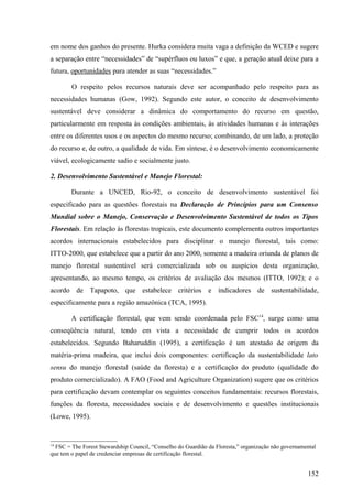 em nome dos ganhos do presente. Hurka considera muita vaga a definição da WCED e sugere
a separação entre “necessidades” de “supérfluos ou luxos” e que, a geração atual deixe para a
futura, oportunidades para atender as suas “necessidades.”

        O respeito pelos recursos naturais deve ser acompanhado pelo respeito para as
necessidades humanas (Gow, 1992). Segundo este autor, o conceito de desenvolvimento
sustentável deve considerar a dinâmica do comportamento do recurso em questão,
particularmente em resposta às condições ambientais, às atividades humanas e às interações
entre os diferentes usos e os aspectos do mesmo recurso; combinando, de um lado, a proteção
do recurso e, de outro, a qualidade de vida. Em síntese, é o desenvolvimento economicamente
viável, ecologicamente sadio e socialmente justo.

2. Desenvolvimento Sustentável e Manejo Florestal:

        Durante a UNCED, Rio-92, o conceito de desenvolvimento sustentável foi
especificado para as questões florestais na Declaração de Princípios para um Consenso
Mundial sobre o Manejo, Conservação e Desenvolvimento Sustentável de todos os Tipos
Florestais. Em relação às florestas tropicais, este documento complementa outros importantes
acordos internacionais estabelecidos para disciplinar o manejo florestal, tais como:
ITTO-2000, que estabelece que a partir do ano 2000, somente a madeira oriunda de planos de
manejo florestal sustentável será comercializada sob os auspícios desta organização,
apresentando, ao mesmo tempo, os critérios de avaliação dos mesmos (ITTO, 1992); e o
acordo de Tapapoto, que estabelece critérios e indicadores de sustentabilidade,
especificamente para a região amazônica (TCA, 1995).

        A certificação florestal, que vem sendo coordenada pelo FSC14, surge como uma
conseqüência natural, tendo em vista a necessidade de cumprir todos os acordos
estabelecidos. Segundo Baharuddin (1995), a certificação é um atestado de origem da
matéria-prima madeira, que inclui dois componentes: certificação da sustentabilidade lato
sensu do manejo florestal (saúde da floresta) e a certificação do produto (qualidade do
produto comercializado). A FAO (Food and Agriculture Organization) sugere que os critérios
para certificação devam contemplar os seguintes conceitos fundamentais: recursos florestais,
funções da floresta, necessidades sociais e de desenvolvimento e questões institucionais
(Lowe, 1995).


14
  FSC = The Forest Stewardship Council, “Conselho do Guardião da Floresta,” organização não governamental
que tem o papel de credenciar empresas de certificação florestal.


                                                                                                     152
 
