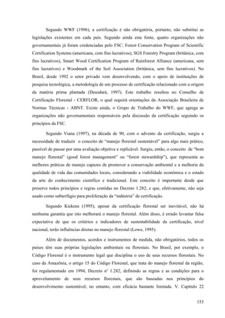 Segundo WWF (1996), a certificação é não obrigatória, portanto, não substitui as
legislações existentes em cada país. Segundo ainda esta fonte, quatro organizações não
governamentais já foram credenciadas pelo FSC: Forest Conservation Program of Scientific
Certification Systems (americana, com fins lucrativos), SGS Forestry Program (britânica, com
fins lucrativos), Smart Wood Certification Program of Rainforest Alliance (americana, sem
fins lucrativos) e Woodmark of the Soil Association (britânica, sem fins lucrativos). No
Brasil, desde 1992 o setor privado vem desenvolvendo, com o apoio de instituições de
pesquisa tecnológica, a metodologia de um processo de certificação relacionado com a origem
da matéria prima plantada (Deusdará, 1997). Este trabalho resultou no Conselho de
Certificação Florestal - CERFLOR, o qual seguirá orientações da Associação Brasileira de
Normas Técnicas - ABNT. Existe ainda, o Grupo de Trabalho do WWF, que agrega as
organizações não governamentais responsáveis pela discussão da certificação seguindo os
princípios da FSC.

       Segundo Viana (1997), na década de 90, com o advento da certificação, surgiu a
necessidade de traduzir o conceito de “manejo florestal sustentável” para algo mais prático,
passível de passar por uma avaliação objetiva e replicável. Surgiu, então, o conceito de “bom
manejo florestal” (good forest management” ou “forest stewardship”), que representa as
melhores práticas de manejo capazes de promover a conservação ambiental e a melhoria da
qualidade de vida das comunidades locais, considerando a viabilidade econômica e o estado
da arte do conhecimento científico e tradicional. Este conceito é importante desde que
preserve todos princípios e regras contidas no Decreto 1.282, e que, efetivamente, não seja
usado como subterfúgio para proliferação da “indústria” de certificação.

       Segundo Kiekens (1995), apesar da certificação florestal ser inevitável, não há
nenhuma garantia que isto melhorará o manejo florestal. Além disso, é errado levantar falsa
expectativa de que os critérios e indicadores de sustentabilidade da certificação, nível
nacional, terão influências diretas no manejo florestal (Lowe, 1995).

       Além de documentos, acordos e instrumentos de medida, não obrigatórios, todos os
países têm suas próprias legislações ambientais ou florestais. No Brasil, por exemplo, o
Código Florestal é o instrumento legal que disciplina o uso de seus recursos florestais. No
caso da Amazônia, o artigo 15 do Código Florestal, que trata do manejo florestal da região,
foi regulamentado em 1994, Decreto no 1.282, definindo as regras e as condições para o
aproveitamento de seus recursos florestais, que são baseadas nos princípios do
desenvolvimento sustentável; no entanto, com eficácia bastante limitada. V. Capítulo 22


                                                                                         153
 