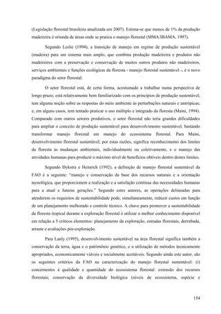(Legislação florestal brasileira atualizada em 2007). Estima-se que menos de 1% da produção
madeireira é oriunda de áreas onde se pratica o manejo florestal (MMA/IBAMA, 1997).

       Segundo Leslie (1994), a transição de manejo em regime de produção sustentável
(madeira) para um sistema mais amplo, que combina produção madeireira e produtos não
madeireiros com a preservação e conservação de muitos outros produtos não madeireiros,
serviços ambientais e funções ecológicas da floresta - manejo florestal sustentável -, é o novo
paradigma do setor florestal.

       O setor florestal está, de certa forma, acostumado a trabalhar numa perspectiva de
longo prazo; está relativamente bem familiarizado com os princípios de produção sustentável;
tem alguma noção sobre as respostas do meio ambiente às perturbações naturais e antrópicas;
e, em alguns casos, tem tentado praticar o uso múltiplo e integrado da floresta (Maini, 1994).
Comparado com outros setores produtivos, o setor florestal não teria grandes dificuldades
para ampliar o conceito de produção sustentável para desenvolvimento sustentável, bastando
transformar   manejo    florestal   em   manejo   do   ecossistema    florestal.   Para Maini,
desenvolvimento florestal sustentável, por estas razões, significa reconhecimento dos limites
da floresta às mudanças ambientais, individualmente ou coletivamente, e o manejo das
atividades humanas para produzir o máximo nível de benefícios obtíveis dentro destes limites.

       Segundo Dykstra e Heinrich (1992), a definição de manejo florestal sustentável da
FAO é a seguinte: “manejo e conservação da base dos recursos naturais e a orientação
tecnológica, que proporcionem a realização e a satisfação contínua das necessidades humanas
para a atual e futuras gerações.” Segundo estes autores, as operações delineadas para
atenderem os requisitos de sustentabilidade pode, simultaneamente, reduzir custos em função
de um planejamento melhorado e controle técnico. A chave para promover a sustentabilidade
da floresta tropical durante a exploração florestal é utilizar o melhor conhecimento disponível
em relação a 5 críticos elementos: planejamento da exploração, estradas florestais, derrubada,
arraste e avaliações pós-exploração.

       Para Lanly (1995), desenvolvimento sustentável na área florestal significa também a
conservação da terra, água e o patrimônio genético, e a utilização de métodos tecnicamente
apropriados, economicamente viáveis e socialmente aceitáveis. Segundo ainda este autor, são
os seguintes critérios da FAO na caracterização do manejo florestal sustentável: (i)
concernentes à qualidade e quantidade do ecossistema florestal: extensão dos recursos
florestais; conservação da diversidade biológica (níveis de ecossistema, espécie e



                                                                                           154
 
