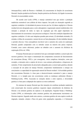 intraespecífica); saúde da floresta e vitalidade; (ii) concernentes às funções do ecossistema
florestal: funções produtivas da floresta; funções protetivas da floresta; (iii) ligado à economia
florestal e às necessidades sociais.

       De acordo com Leslie (1994), o manejo sustentável tem que incluir a produção
madeireira sustentável com colheita de baixo impacto. Isto pode ser alcançado seguindo as
seguintes condições: (i) derrubada de poucas árvores por ha; (ii) danos negligíveis à floresta
residual (árvores designadas para o corte subseqüente e regeneração natural estabelecida); (iii)
retenção e proteção de todos os tipos de vegetação que têm papel importante no
funcionamento do ecossistema e nos processos ecológicos. Estas três condições dependem das
seguintes condições: (1) não usar máquinas pesadas para arraste; (2) derrubada orientada; (3)
estradas e trilhas de escoamento e arraste devem ser bem planejadas; (4) não trabalhar durante
o período chuvoso. Uma conseqüência inevitável será o aumento dos custos de exploração
florestal, quando comparados com os métodos usuais na maioria dos países tropicais.
Contudo, esses custos adicionais, podem ser abatidos com o aumento da eficiência da
exploração (Uhl et al. 1996)

       O manejo florestal para ser sustentável tem que contemplar também a conservação dos
recursos genéticos. Isto requer a manutenção dos componentes essenciais de funcionamento
do ecossistema (Kemp, 1992) e, por conseguinte, várias complexas interações, como por
exemplo, a interação entre a espécie de árvore e seus animais polinizadores e dispersores de
sementes. O não cumprimento de prescrições adequadas para a conservação genética, durante
a execução de um plano de manejo florestal, compromete imediatamente o estoque em
crescimento e a capacidade de regeneração natural da floresta residual. A diversidade genética
dos ecossistemas florestais é a base para o desenvolvimento sustentável e para o manejo
florestal, e é o tampão para tais ecossistemas contra as mudanças ambientais (Kemp e
Palmberg-Lerche, 1994). Associada às variações dentro e entre espécies, a diversidade
genética é a base para a adaptação das espécies ao stress ambiental.

       Os sistemas de manejo florestal que têm intenções de combinar produção madeireira
com conservação dos recursos genéticos requerem algum entendimento da dinâmica da
floresta e da estrutura genética de espécies e de populações. Segundo Kemp e Palmberg-
Lerche (1994), as informações sobre estrutura genética são praticamente inexistentes em
florestas tropicais. Segundo ainda estes autores, a estrutura genética de uma espécie resulta de
migração, mutação, seleção e fluxo de genes entre populações separadas, e é fortemente




                                                                                              155
 