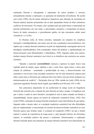 exploração florestal e salvaguardar o suprimento de outros produtos e serviços,
principalmente durante a exploração e as operações de tratamentos silviculturais. De acordo
com Leslie (1994), não há muitas alternativas disponíveis para obtenção de incremento de
floresta tropical; parcelas permanentes são as mais apropriadas formas de obter estimativas
confiáveis de incremento. No entanto, não é qualquer país que pode bancar a manutenção de
parcelas permanentes; por esta razão, a aproximação, estimativa e extrapolação de poucos
bancos de dados tornaram-se o procedimento padrão, do tipo incremento médio anual
variando de 1 a 3 m3/ha.

       As florestas serão, de forma crescente, manejadas em situações de complexas
interações e interdependências com outros usos do solo e parâmetros sócio-econômicos. Isto
implica que o manejo florestal sustentável só pode ser implementado e perseguido através de
abordagens interdisciplinares, bem coordenadas, dentro das políticas e regulamentações do
desenvolvimento rural (Montalembert e Schmithüsen, 1993). Segundo ainda estes autores,
nenhum manejo florestal sustentável será viável se os benefícios não ocorrerem nos setores
correlatos.

       “Quando a expressão sustentabilidade começou a aparecer no papel, houve uma
explosão geral de alegria: agora sabemos o quê e como fazer, agora temos a chave para
solução do problema - sustentando a produtividade da terra, o desenvolvimento será
sustentável e isto levará à uma sociedade sustentável. Isto foi uma memorável surpresa para
todos, menos para os florestais que conhecem bem esta estória, mas que foram incapazes (ou
desinteressados) de vendê-la.” - Declaração feita em 1994, contida em Lanly (1994), de um
experiente engenheiro florestal, Oscar Fugalli, que trabalhou na FAO entre 1951 a 1982.

       Este pretensioso depoimento de um profissional da antiga escola de Engenharia
Florestal não coincide com a situação do setor florestal em todo o mundo. A freqüência com
que o termo é usado no meio florestal é incompatível com as ações tomadas em direção à
sustentabilidade, mesmo apenas em termos de rendimento sustentável (Gane, 1992). Para
Leslie (1994), o princípio do manejo florestal sustentável é mais fácil declarar do que aplicar.
Segundo ainda o mesmo autor, se a produção madeireira sustentável tem tido dificuldades
para ser implementada, a concretização do conceito de desenvolvimento sustentável no setor
florestal, parece mais distante ainda. A avaliação de Lamprecht (1990) é de que o mundo
tropical é carente de experiências de longo prazo e, pelo passado histórico da silvicultura
tropical, os resultados práticos são poucos e incipientes. Historicamente, a exploração
florestal realizada dentro dos princípios de manejo florestal sustentável tem demonstrado ser


                                                                                            157
 