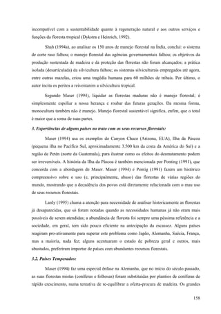 incompatível com a sustentabilidade quanto à regeneração natural e aos outros serviços e
funções da floresta tropical (Dykstra e Heinrich, 1992).

       Shah (1994a), ao analisar os 150 anos de manejo florestal na Índia, conclui: o sistema
de corte raso falhou; o manejo florestal das agências governamentais falhou; os objetivos da
produção sustentada de madeira e da proteção das florestas não foram alcançados; a prática
isolada (desarticulada) da silvicultura falhou; os sistemas silviculturais empregados até agora,
entre outras mazelas, criou uma tragédia humana para 60 milhões de tribais. Por último, o
autor incita os peritos a reiventarem a silvicultura tropical.

       Segundo Maser (1994), liquidar as florestas maduras não é manejo florestal; é
simplesmente espoliar a nossa herança e roubar das futuras gerações. Da mesma forma,
monocultura também não é manejo. Manejo florestal sustentável significa, enfim, que o total
é maior que a soma de suas partes.

3. Experiências de alguns países no trato com os seus recursos florestais:

       Maser (1994) usa os exemplos do Canyon Chaco (Arizona, EUA), Ilha da Páscoa
(pequena ilha no Pacífico Sul, aproximadamente 3.500 km da costa da América do Sul) e a
região de Petén (norte da Guatemala), para ilustrar como os efeitos do desmatamento podem
ser irreversíveis. A história da Ilha da Páscoa é também mencionada por Ponting (1991), que
concorda com a abordagem de Maser. Maser (1994) e Pontig (1991) fazem um histórico
compreensivo sobre o uso (e, principalmente, abuso) das florestas de várias regiões do
mundo, mostrando que a decadência dos povos está diretamente relacionada com o mau uso
de seus recursos florestais.

       Lanly (1995) chama a atenção para necessidade de analisar historicamente as florestas
já desaparecidas, que só foram notadas quando as necessidades humanas já não eram mais
possíveis de serem atendidas; a abundância de floresta foi sempre uma péssima referência e a
sociedade, em geral, tem sido pouco eficiente na antecipação da escassez. Alguns países
reagiram pro-ativamente para superar este problema como Japão, Alemanha, Suécia, França,
mas a maioria, nada fez; alguns acentuaram o estado de pobreza geral e outros, mais
abastados, preferiram importar de países com abundantes recursos florestais.

3.2. Países Temperados:

       Maser (1994) faz uma especial ênfase na Alemanha, que no início do século passado,
as suas florestas mistas (coníferas e folhosas) foram substituídas por plantios de coníferas de
rápido crescimento, numa tentativa de re-equilibrar a oferta-procura de madeira. Os grandes


                                                                                            158
 