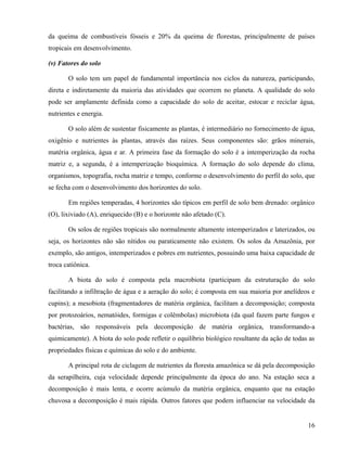 da queima de combustíveis fósseis e 20% da queima de florestas, principalmente de países
tropicais em desenvolvimento.

(v) Fatores do solo

       O solo tem um papel de fundamental importância nos ciclos da natureza, participando,
direta e indiretamente da maioria das atividades que ocorrem no planeta. A qualidade do solo
pode ser amplamente definida como a capacidade do solo de aceitar, estocar e reciclar água,
nutrientes e energia.

       O solo além de sustentar fisicamente as plantas, é intermediário no fornecimento de água,
oxigênio e nutrientes às plantas, através das raízes. Seus componentes são: grãos minerais,
matéria orgânica, água e ar. A primeira fase da formação do solo é a intemperização da rocha
matriz e, a segunda, é a intemperização bioquímica. A formação do solo depende do clima,
organismos, topografia, rocha matriz e tempo, conforme o desenvolvimento do perfil do solo, que
se fecha com o desenvolvimento dos horizontes do solo.

       Em regiões temperadas, 4 horizontes são típicos em perfil de solo bem drenado: orgânico
(O), lixiviado (A), enriquecido (B) e o horizonte não afetado (C).

       Os solos de regiões tropicais são normalmente altamente intemperizados e laterizados, ou
seja, os horizontes não são nítidos ou paraticamente não existem. Os solos da Amazônia, por
exemplo, são antigos, intemperizados e pobres em nutrientes, possuindo uma baixa capacidade de
troca catiônica.

       A biota do solo é composta pela macrobiota (participam da estruturação do solo
facilitando a infiltração de água e a aeração do solo; é composta em sua maioria por anelídeos e
cupins); a mesobiota (fragmentadores de matéria orgânica, facilitam a decomposição; composta
por protozoários, nematóides, formigas e colêmbolas) microbiota (da qual fazem parte fungos e
bactérias, são responsáveis pela decomposição de matéria orgânica, transformando-a
quimicamente). A biota do solo pode refletir o equilíbrio biológico resultante da ação de todas as
propriedades físicas e químicas do solo e do ambiente.

       A principal rota de ciclagem de nutrientes da floresta amazônica se dá pela decomposição
da serapilheira, cuja velocidade depende principalmente da época do ano. Na estação seca a
decomposição é mais lenta, e ocorre acúmulo da matéria orgânica, enquanto que na estação
chuvosa a decomposição é mais rápida. Outros fatores que podem influenciar na velocidade da


                                                                                               16
 