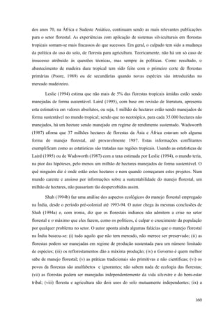 dos anos 70, na África e Sudeste Asiático, continuam sendo as mais relevantes publicações
para o setor florestal. As experiências com aplicação de sistemas silviculturais em florestas
tropicais somam-se mais fracassos do que sucessos. Em geral, o culpado tem sido a mudança
da política do uso do solo, de floresta para agricultura. Teoricamente, não há um só caso de
insucesso atribuído às questões técnicas, mas sempre às políticas. Como resultado, o
abastecimento de madeira dura tropical tem sido feito com o primeiro corte de florestas
primárias (Poore, 1989) ou de secundárias quando novas espécies são introduzidas no
mercado madeireiro.

       Leslie (1994) estima que não mais de 5% das florestas tropicais úmidas estão sendo
manejadas de forma sustentável. Laird (1995), com base em revisão de literatura, apresenta
esta estimativa em valores absolutos, ou seja, 1 milhão de hectares estão sendo manejados de
forma sustentável no mundo tropical; sendo que no neotrópico, para cada 35.000 hectares não
manejados, há um hectare sendo manejado em regime de rendimento sustentado. Wadsworth
(1987) afirma que 37 milhões hectares de florestas da Ásia e África estavam sob alguma
forma de manejo florestal, até provavelmente 1987. Estas informações conflitantes
exemplificam como as estatísticas são tratadas nas regiões tropicais. Usando as estatísticas de
Laird (1995) ou de Wadsworth (1987) com a taxa estimada por Leslie (1994), o mundo teria,
na pior das hipóteses, pelo menos um milhão de hectares manejados de forma sustentável. O
quê ninguém diz é onde estão estes hectares e nem quando começaram estes projetos. Num
mundo carente e ansioso por informações sobre a sustentabilidade do manejo florestal, um
milhão de hectares, não passariam tão despercebidos assim.

       Shah (1994b) faz uma análise dos aspectos ecológicos do manejo florestal empregado
na Índia, desde o período pré-colonial até 1993-94. O autor chega às mesmas conclusões de
Shah (1994a) e, com ironia, diz que os florestais indianos não admitem a crise no setor
florestal e o máximo que eles fazem, como os políticos, é culpar o crescimento da população
por qualquer problema no setor. O autor aponta ainda algumas falácias que o manejo florestal
na Índia baseou-se: (i) tudo aquilo que não tem mercado, não merece ser preservado; (ii) as
florestas podem ser manejadas em regime de produção sustentada para um número limitado
de espécies; (iii) os reflorestamentos dão a máxima produção; (iv) o Governo é quem melhor
sabe de manejo florestal; (v) as práticas tradicionais são primitivas e não científicas; (vi) os
povos da florestas são analfabetos e ignorantes; não sabem nada de ecologia das florestas;
(vii) as florestas podem ser manejadas independentemente da vida silvestre e do bem-estar
tribal; (viii) floresta e agricultura são dois usos do solo mutuamente independentes; (ix) a


                                                                                            160
 