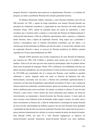 pesquisa florestal é importante para preservar os departamentos florestais e os institutos de
pesquisa; (x) todos os problemas florestais têm soluções puramente técnicas.

       Na Malásia (Peninsular, Sabah e Sarawak), o setor florestal contribuiu com 6.8% do
PIB nacional, em 1983, e apesar da longa experiência com manejo florestal baseado nos
princípios do rendimento sustentável, a regeneração de suas florestas está ainda coberta de
incertezas (Tang, 1987). Apesar de acumular quase um século de experiência, o autor
reconhece que a incerteza sobre o manejo e a renovação das florestas de Dipterocarpaceae é
ainda devida basicamente à falta de evidências experimentais sobre a natureza e a dinâmica
destas florestas, antes e depois da exploração florestal. Tang sugere que a prioridade é
resolver a discrepância entre os sistemas silviculturais concebidos, que são sadios, e os
sistemas que de fato praticados na Malásia, que não são sadios. A sua previsão, mantida a taxa
de exploração florestal à época, as reservas de florestas produtivas da Malásia estariam
esgotadas em 18 anos, aproximadamente em 2005.

       Daryadi (1994) apresenta uma revisão compreensiva do setor florestal da Indonésia,
que exportou em 1989, US$ 4 bilhões e, produziu neste mesmo ano, 31.4 milhões m 3 de
madeira. Trata-se de um setor que tem uma expressiva participação, tanto no produto interno
bruto como na geração de empregos. Desde 1970, a Indonésia vem trabalhando com base em
planos nacionais qüinqüenais, que são parcialmente revisões do plano nacional para o período
de 1975-2000, que contemplam não só o manejo das florestas, como também as questões
ambientais e sociais. Segundo ainda este autor, as florestas da Indonésia têm sido,
historicamente, associadas com seu povo; a floresta tem contribuído significativamente à
economia e ao bem-estar da população, especialmente nos últimos 25 anos; e que o manejo da
floresta natural tem melhorado consideravelmente, apesar de reconhecer que há desafios pela
frente e problemas para serem resolvidos. No entanto, ao analisar os últimos 25 anos do setor
florestal, o autor critica o baixo retorno dos lucros produzidos pelo madeira, em forma de
reinvestimento, na manutenção e desenvolvimento das florestas naturais. A maior parte do
lucro vai para o setor industrial como de laminado, polpa e papel e serraria. As razões para o
baixo investimento na floresta são: a falta de conhecimento e tecnologia de manejo florestal
do setor privado; oportunidades de melhores negócios fora do setor florestal; baixa qualidade
e quantidade de mão-de-obra nas áreas de exploração florestal; fraca supervisão do governo; e
pouco interesse internacional em valorizar os recursos naturais de países em desenvolvimento.
Para Daryadi (1994), nos anos 70 o setor florestal negligenciou os objetivos do
desenvolvimento nacional: harmonizar desenvolvimento florestal com meio ambiente;


                                                                                          161
 