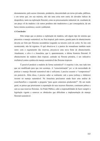 desmatamento; pelo acesso itinerante, predatório, descontrolado em terras privadas, públicas,
e em terras que, em sua maioria, não são uma coisa nem outra; de elevados índices de
desperdício, tanto na exploração florestal, como no processamento industrial; da resultante de
um preço vil da madeira e de outros produtos não madeireiros e, por consequência, de um
baixo retorno econômico, social e ambiental.

4. Conclusão:

       Pelo tempo que se pratica a exploração de madeira, sob algum tipo de sistema que
preconiza o manejo sustentável, na Ásia tropical, pelo menos, grande parte do abastecimento
deveria ser feito por florestas secundárias (segundo ou terceiro ciclo de corte). Se isto está
acontecendo, não há registros. O quê observa-se é a pratica do nomadismo também neste
setor; com o esgotamento das reservas, procura-se uma nova fonte de abastecimento.
Atualmente, o alvo é a Amazônia, que é, aparentemente, a última fronteira florestal. O
abastecimento de madeira dura tropical, centrado na floresta primária, é um indicativo
irrefutável contra a prática de manejo sustentável das florestas tropicais.

        É possível produzir a madeira de forma sustentável? A resposta é sim, mas tudo tem
que ser modificado para que isto aconteça. A “conscientização” per se da necessidade de
praticar o manejo florestal sustentável não é suficiente; é preciso assumir o “compromisso”
em praticá-lo. Além disso, é preciso saber se realmente vale a pena (esforço e dinheiro)
investir no manejo sustentável. Na Amazônia precisamos ainda fazer uma análise de
custo/benefício e responder a pergunta “para quem estaremos produzindo?”. De um modo
geral, os países que priorizaram a exportação de seus recursos florestais, continuam pobres e
sem as suas reservas florestais. Ao Poder Público, cabe a responsabilidade de fazer cumprir a
legislação vigente e remover os obstáculos que dificultam a implementação do manejo
florestal sustentável.




                                                                                          163
 