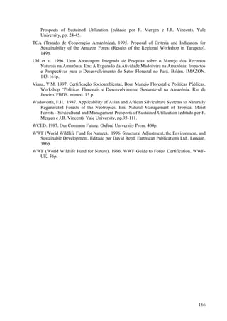Prospects of Sustained Utilization (editado por F. Mergen e J.R. Vincent). Yale
    University, pp. 24-45.
TCA (Tratado de Cooperação Amazônica), 1995. Proposal of Criteria and Indicators for
   Sustainability of the Amazon Forest (Results of the Regional Workshop in Tarapoto).
   149p.
Uhl et al. 1996. Uma Abordagem Integrada de Pesquisa sobre o Manejo dos Recursos
    Naturais na Amazônia. Em: A Expansão da Atividade Madeireira na Amazônia: Impactos
    e Perspectivas para o Desenvolvimento do Setor Florestal no Pará. Belém. IMAZON.
    143-164p.
Viana, V.M. 1997. Certificação Socioambiental, Bom Manejo Florestal e Políticas Públicas.
    Workshop “Políticas Florestais e Desenvolvimento Sustentável na Amazônia. Rio de
    Janeiro. FBDS. mimeo. 15 p.
Wadsworth, F.H. 1987. Applicability of Asian and African Silviculture Systems to Naturally
   Regenerated Forests of the Neotropics. Em: Natural Management of Tropical Moist
   Forests - Silvicultural and Management Prospects of Sustained Utilization (editado por F.
   Mergen e J.R. Vincent). Yale University, pp.93-111.
WCED. 1987. Our Common Future. Oxford University Press. 400p.
WWF (World Wildlife Fund for Nature). 1996. Structural Adjustment, the Environment, and
  Sustainable Development. Editado por David Reed. Earthscan Publications Ltd.. London.
  386p.
WWF (World Wildlife Fund for Nature). 1996. WWF Guide to Forest Certification. WWF-
  UK. 36p.




                                                                                        166
 