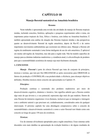 CAPÍTULO 18
               Manejo florestal sustentável na Amazônia brasileira

                                             Resumo

       Neste trabalho é apresentada uma revisão das atividades de manejo de florestas tropicais
úmidas, incluindo conceitos, histórico, aplicações e pesquisas experimentais sobre o tema, em
importantes países tropicais da Ásia, África e América, com ênfase na Amazônia brasileira. É
também apresentada uma análise da situação das florestas tropicais úmidas e das perspectivas
quanto ao desenvolvimento florestal da região amazônica, depois da Rio-92 e de outros
importantes movimentos ambientalistas que ocorreram nos últimos anos. Manejar a floresta sob
regime de rendimento sustentado é uma forma inteligente de uso do solo amazônico. É aplicável
em muitas sub-regiões da Amazônia, mas não para a região toda. Não há modelo específico de
manejo para as distintas indústrias madeireiras e, a tendência atual, é a diversificação de produtos
para que a sustentabilidade econômica do manejo seja mais facilmente alcançada.

1. CONCEITOS

       Manejo Florestal é parte da ciência florestal que trata do conjunto de princípios,
técnicas e normas, que tem por fim ORGANIZAR as ações necessárias para ORDENAR os
fatores de produção e CONTROLAR a sua produtividade e eficiência, para alcançar objetivos
definidos. Detalhes técnicos deste conceito são apresentados no Capítulo 19.

       Princípios:

       Produção      contínua   e   sustentada   dos    produtos    madeireiros    por   meio    do
desenvolvimento cognitivo, dinâmico e iterativo. Isto significa admitir que a floresta contém
algo mais do que árvores e, o seu potencial, representa algo mais do que madeira. Dentro de
uma floresta há inúmeros organismos vivos (homens, inclusive) que se interagem e interagem
com o ambiente natural e que precisam ser, cuidadosamente, considerados antes de qualquer
intervenção. O próximo capítulo faz uma abordagem compreensiva sobre o conceito de
sustentabilidade e desenvolvimento sustentável e como o setor florestal tem lidado como este
conceito ao longo de quase 150 anos de existência.

       Técnicas:

       Uso de sistemas silviculturais apropriados para a região amazônica. Esses sistemas serão
discutidos com mais detalhes na apresentação da evolução histórica e de alguns resultados de


                                                                                                167
 