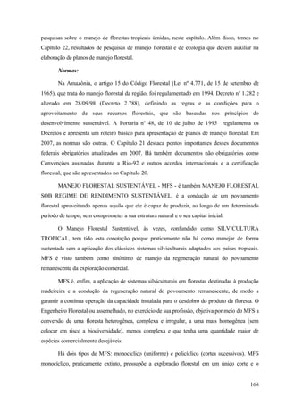 pesquisas sobre o manejo de florestas tropicais úmidas, neste capítulo. Além disso, temos no
Capítulo 22, resultados de pesquisas de manejo florestal e de ecologia que devem auxiliar na
elaboração de planos de manejo florestal.

       Normas:

       Na Amazônia, o artigo 15 do Código Florestal (Lei nº 4.771, de 15 de setembro de
1965), que trata do manejo florestal da região, foi regulamentado em 1994, Decreto no 1.282 e
alterado em 28/09/98 (Decreto 2.788), definindo as regras e as condições para o
aproveitamento de seus recursos florestais, que são baseadas nos princípios do
desenvolvimento sustentável. A Portaria nº 48, de 10 de julho de 1995 regulamenta os
Decretos e apresenta um roteiro básico para apresentação de planos de manejo florestal. Em
2007, as normas são outras. O Capítulo 21 destaca pontos importantes desses documentos
federais obrigatórios atualizados em 2007. Há também documentos não obrigatórios como
Convenções assinadas durante a Rio-92 e outros acordos internacionais e a certificação
florestal, que são apresentados no Capítulo 20.

       MANEJO FLORESTAL SUSTENTÁVEL - MFS - é também MANEJO FLORESTAL
SOB REGIME DE RENDIMENTO SUSTENTÁVEL, é a condução de um povoamento
florestal aproveitando apenas aquilo que ele é capaz de produzir, ao longo de um determinado
período de tempo, sem comprometer a sua estrutura natural e o seu capital inicial.

       O Manejo Florestal Sustentável, às vezes, confundido como SILVICULTURA
TROPICAL, tem tido esta conotação porque praticamente não há como manejar de forma
sustentada sem a aplicação dos clássicos sistemas silviculturais adaptados aos países tropicais.
MFS é visto também como sinônimo de manejo da regeneração natural do povoamento
remanescente da exploração comercial.

       MFS é, enfim, a aplicação de sistemas silviculturais em florestas destinadas à produção
madeireira e a condução da regeneração natural do povoamento remanescente, de modo a
garantir a contínua operação da capacidade instalada para o desdobro do produto da floresta. O
Engenheiro Florestal ou assemelhado, no exercício de sua profissão, objetiva por meio do MFS a
conversão de uma floresta heterogênea, complexa e irregular, a uma mais homogênea (sem
colocar em risco a biodiversidade), menos complexa e que tenha uma quantidade maior de
espécies comercialmente desejáveis.

       Há dois tipos de MFS: monocíclico (uniforme) e policíclico (cortes sucessivos). MFS
monocíclico, praticamente extinto, pressupõe a exploração florestal em um único corte e o


                                                                                            168
 