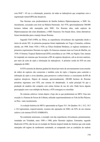 com DAP > 45 cm e a eliminação, posterior, de todas as indesejáveis que competiam com a
regeneração natural (RN) das desejáveis.

       Nas florestas com predominância da família botânica Dipterocarpaceae, o SMU foi,
inicialmente, executado com êxito na Malásia Peninsular. Até 1976, aproximadamente 300.000
hectares tinham sido manejados pelo SMU. Em florestas altas, onde espécies da
Dipterocarpaceae não eram abundantes, o SMU fracassou. Em função disso, várias alternativas
foram introduzidas para o manejo dessas florestas.

       Segundo FAO (1989), na África, as experiências silviculturais são registradas desde o
início do século XX. As primeiras pesquisas foram implantadas em Togo e Camarões, colônias
alemãs, em 1908. Entre 1920 e 1930, na África Ocidental Britânica, os ingleses instalaram os
primeiros experimentos florestais na região. Os franceses atuaram mais na Costa do Marfim, em
1930. O Sistema Tropical Shelterwood (STS) consolidou-se em 1944, na Nigéria. Este sistema
foi inspirado em sistemas que favoreciam a RN de espécies desejáveis, sob as árvores matrizes,
por meio de corte de cipós e eliminação de indesejáveis. A primeira versão do STS era uma
adaptação do SMU.

       O STS consistia de abertura gradual do dossel por meio de envenenamento (com arsenito
de sódio) de espécies não comerciais e também corte de cipós e limpezas para controlar a
infestação de cipós e ervas daninhas, para promover a sobrevivência e o crescimento da RN de
espécies desejáveis. Depois de manejar, aproximadamente, 200.000 hectares de florestas
primárias nigerianas com STS, este sistema foi abandonado. A razão principal foi que a
produção de madeira não competia com outras formas de uso do solo. Onde havia alguma
preocupação com o uso múltiplo da floresta, o STS conseguiu se consolidar.

       Os sistemas seletivos vieram depois e hoje são os que predominam no MFS. Uma rara
exceção é o Sistema de Faixas de Colheita, utilizado experimentalmente no Vale do Rio Palcazu,
no Peru - mais recentemente.

       A evolução histórica do MFS é apresentada na Figura 18.1. Os Quadros 18.1, 18.2, 18.3
e 18.4 apresentam, respectivamente, resumos das operações do SMU, do STS, de um sistema
seletivo e do sistema CPATU-EMBRAPA.

       No continente americano, o exemplo vem das experiências silviculturais, primeiramente,
instaladas em Trinidade, entre 1890 e 1900, pelos florestais ingleses. Entretanto, segundo
Budowski (1976), não há um só exemplo de floresta tropical úmida da América que está sendo
manejada sob regime de rendimento sustentado, se comparado com as condições do sudeste


                                                                                          170
 
