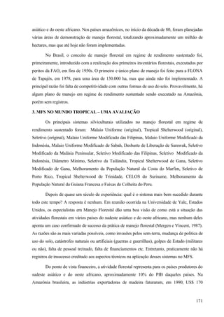 asiático e do oeste africano. Nos países amazônicos, no início da década de 80, foram planejadas
várias áreas de demonstração de manejo florestal, totalizando aproximadamente um milhão de
hectares, mas que até hoje não foram implementadas.

       No Brasil, o conceito de manejo florestal em regime de rendimento sustentado foi,
primeiramente, introduzido com a realização dos primeiros inventários florestais, executados por
peritos da FAO, em fins de 1950s. O primeiro e único plano de manejo foi feito para a FLONA
de Tapajós, em 1978, para uma área de 130.000 ha, mas que ainda não foi implementado. A
principal razão foi falta de competitividade com outras formas de uso do solo. Provavelmente, há
algum plano de manejo em regime de rendimento sustentado sendo executado na Amazônia,
porém sem registros.

3. MFS NO MUNDO TROPICAL – UMA AVALIAÇÃO

       Os principais sistemas silviculturais utilizados no manejo florestal em regime de
rendimento sustentado foram: Malaio Uniforme (original), Tropical Shelterwood (original),
Seletivo (original), Malaio Uniforme Modificado das Filipinas, Malaio Uniforme Modificado da
Indonésia, Malaio Uniforme Modificado de Sabah, Desbaste de Liberação de Sarawak, Seletivo
Modificado da Malásia Peninsular, Seletivo Modificado das Filipinas, Seletivo Modificado da
Indonésia, Diâmetro Mínimo, Seletivo da Tailândia, Tropical Shelterwood de Gana, Seletivo
Modificado de Gana, Melhoramento da População Natural da Costa do Marfim, Seletivo de
Porto Rico, Tropical Shelterwood de Trinidade, CELOS do Suriname, Melhoramento da
População Natural da Guiana Francesa e Faixas de Colheita do Peru.

       Depois de quase um século de experiência: qual é o sistema mais bem sucedido durante
todo este tempo? A resposta é nenhum. Em reunião ocorrida na Universidade de Yale, Estados
Unidos, os especialistas em Manejo Florestal dão uma boa visão de como está a situação das
atividades florestais em vários países do sudeste asiático e do oeste africano, mas nenhum deles
aponta um caso confirmado de sucesso da prática de manejo florestal (Mergen e Vincent, 1987).
As razões são as mais variadas possíveis, como invasões pelos sem-terra, mudança de política de
uso do solo, catástrofes naturais ou artificiais (guerras e guerrilhas), golpes de Estado (militares
ou não), falta de pessoal treinado, falta de financiamentos etc. Entretanto, praticamente não há
registros de insucesso creditado aos aspectos técnicos na aplicação desses sistemas no MFS.

       Do ponto de vista financeiro, a atividade florestal representa para os países produtores do
sudeste asiático e do oeste africano, aproximadamente 10% do PIB daqueles países. Na
Amazônia brasileira, as indústrias exportadoras de madeira faturaram, em 1990, US$ 170



                                                                                                171
 