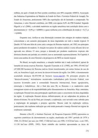 milhões, do qual o Estado do Pará sozinho contribuiu com 80% (segundo AIMEX, Associação
das Indústrias Exportadoras de Madeira do Estado do Pará e Território Federal do Amapá). No
Estado do Amazonas, praticamente 100% das exportações são de laminado e compensado. No
Amazonas, o setor florestal contribuiu, em 2000, com apenas 0,4% do PIB Estadual. Segundo
Higuchi et al. (2006), a atividade madeireira na região amazônica tem correlação direta com o
desmatamento (r = 0,99, p < 0,00001) e quase nenhuma com a distribuição de renda (r = 0,17, p
> 0,9999).

       Enquanto isso, verifica-se uma diminuição constante dos estoques de madeira tropical,
concomitante a um aumento preocupante de áreas degradadas em todo o mundo tropical. O
Quadro 18.5 dá uma idéia de como está o estoque de florestas tropicais, até 1985, nos principais
países produtores de madeira. A situação nos países do sudeste asiático e oeste africano deve ter
agravado nos últimos 15 anos, porque a demanda por produtos madeireiros tropicais não
diminuiu durante este período, ao contrário, tem-se aumentado exponencialmente. No Capítulo 4
temos uma análise do setor florestal e da perspectiva do MFS no mundo tropical.

       No Brasil, na região amazônica, a situação também não é nada confortável, apesar do
tamanho de nossas reservas florestais. Segundo Fearnside et al. (1990), até 1989, 478.882 km2
(47.888.200 hectares) de florestas nativas foram transformados em outras formas de uso do
solo, na Amazônia Legal, em nome do desenvolvimento da região. Em 2006, o desmatamento
acumulado alcançou 66.439.500 de hectares (www.inpe.br). Os principais projetos de
“desenvolvimento,” normalmente incentivados (subsidiados) pelo Governo Federal, com
recursos levantados junto à comunidade financeira internacional, foram: agropecuária,
mineração e hidrelétricas. Até o final dos anos 90, os florestais e os madeireiros ainda
conseguiam eximir-se da responsabilidade pelos desmatamentos na Amazônia. Hoje, entretanto,
a exploração florestal tem uma participação significativa para o crescimento de áreas degradadas
da região. A exploração florestal deixou, definitivamente, de ser subproduto de projetos de
desenvolvimento. No sul do Pará, por exemplo, a exploração, vem servindo como subsídio para
a implantação de pastagens e projetos agrícolas. Mesmo onde há exploração seletiva,
praticamente, não nenhuma indicação que está sendo praticado o manejo florestal em regime de
rendimento sustentado.

       Durante a Rio-92, o Instituto Nacional de Pesquisas Espaciais (INPE) apresentou as
seguintes estatísticas de desmatamento na região, atualizadas até 1991: período de 1978 a
1988, 21.130 km2 por ano; em 1989, 17.860 km2/ano; em 1990, 13.810 km2/ano; e em 1991,
11.130 km2/ano (INPE, 1992). Neste trabalho são também apresentadas as taxas de


                                                                                             172
 
