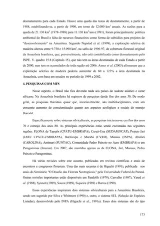 desmatamento para cada Estado. Houve uma queda das taxas de desmatamento, a partir de
1988, estabilizando-se, a partir de 1990, em torno de 12.000 km2 anuais. As razões para a
queda de 21.130 km2 (1978-1988) para 11.130 km2/ano (1991), foram principalmente: política
ambiental do Brasil e falta de recursos financeiros como forma de subsídios para projetos de
“desenvolvimento” na Amazônia. Segundo Nepstad et al. (1999), a exploração seletiva de
madeira alterou entre 9.730 e 15.090 km2, na safra de 1996-97, de cobertura florestal original
da Amazônia brasileira, que, provavelmente, não está contabilizada como desmatamento pelo
INPE. V. quadro 15.8 (Capítulo 15), que não tem as áreas desmatadas de cada Estado a partir
de 2000, mas tem os acumulados de toda região até 2006. Asner et al. (2005) afirmaram que a
exploração seletiva de madeira poderia aumentar de 60 a 123% a área desmatada na
Amazônia, com base em estudos no período de 1999 a 2002.

4. PESQUISAS COM MFS

        Nesse aspecto, o Brasil não fica devendo nada aos países do sudeste asiático e oeste
africano. Na Amazônia brasileira há registros de pesquisas desde fins dos anos 50. De modo
geral, as pesquisas florestais quase que, invariavelmente, são multidisciplinares, com um
crescente aumento de conscientização quanto aos aspectos ecológicos e sociais do manejo
florestal.

        Especificamente sobre sistemas silviculturais, as pesquisas iniciaram-se em fins dos anos
70 e começo dos anos 80. As principais experiências estão sendo executadas nas seguintes
regiões: FLONA de Tapajós (CPATU-EMBRAPA), Curuá-Una (SUDAM/FCAP), Projeto Jari
(JARI/ CPATU-EMBRAPA), Buriticupu e Marabá (CVRD), Manaus (INPA), Abufari
(CAROLINA), Antimari (FUNTAC), Comunidade Pedro Peixoto no Acre (EMBRAPA) e em
Paragominas (Imazon). Em 2007, são mantidas apenas as da FLONA, Jarí, Manaus, Pedro
Peixoto e Paragominas.

        Há várias revisões sobre este assunto, publicadas em revistas científicas e anais de
encontros e congressos florestais. Uma das mais recentes é de Higuchi (1991), publicada nos
anais do Seminário "O Desafio das Floresta Neotropicais," pela Universidade Federal do Paraná.
Outras revisões importantes estão disponíveis em Pandolfo (1979), Carvalho (1987), Yared et
al. (1988), Synnott (1989), Souza (1989), Siqueira (1989) e Barros (1990).

        Essas experiências inspiraram dois sistemas silviculturais para a Amazônia Brasileira,
sendo um sugerido por Silva e Whitmore (1990) e, outro, o sistema SEL (Seleção de Espécies
Listadas), desenvolvido pelo INPA (Higuchi et al., 1991a). Esses dois sistemas são do tipo



                                                                                             173
 