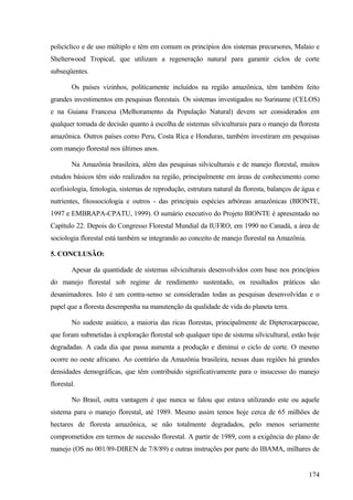 policíclico e de uso múltiplo e têm em comum os princípios dos sistemas precursores, Malaio e
Shelterwood Tropical, que utilizam a regeneração natural para garantir ciclos de corte
subseqüentes.

        Os países vizinhos, politicamente incluídos na região amazônica, têm também feito
grandes investimentos em pesquisas florestais. Os sistemas investigados no Suriname (CELOS)
e na Guiana Francesa (Melhoramento da População Natural) devem ser considerados em
qualquer tomada de decisão quanto à escolha de sistemas silviculturais para o manejo da floresta
amazônica. Outros países como Peru, Costa Rica e Honduras, também investiram em pesquisas
com manejo florestal nos últimos anos.

        Na Amazônia brasileira, além das pesquisas silviculturais e de manejo florestal, muitos
estudos básicos têm sido realizados na região, principalmente em áreas de conhecimento como
ecofisiologia, fenologia, sistemas de reprodução, estrutura natural da floresta, balanços de água e
nutrientes, fitossociologia e outros - das principais espécies arbóreas amazônicas (BIONTE,
1997 e EMBRAPA-CPATU, 1999). O sumário executivo do Projeto BIONTE é apresentado no
Capítulo 22. Depois do Congresso Florestal Mundial da IUFRO, em 1990 no Canadá, a área de
sociologia florestal está também se integrando ao conceito de manejo florestal na Amazônia.

5. CONCLUSÃO:

        Apesar da quantidade de sistemas silviculturais desenvolvidos com base nos princípios
do manejo florestal sob regime de rendimento sustentado, os resultados práticos são
desanimadores. Isto é um contra-senso se consideradas todas as pesquisas desenvolvidas e o
papel que a floresta desempenha na manutenção da qualidade de vida do planeta terra.

        No sudeste asiático, a maioria das ricas florestas, principalmente de Dipterocarpaceae,
que foram submetidas à exploração florestal sob qualquer tipo de sistema silvicultural, estão hoje
degradadas. A cada dia que passa aumenta a produção e diminui o ciclo de corte. O mesmo
ocorre no oeste africano. Ao contrário da Amazônia brasileira, nessas duas regiões há grandes
densidades demográficas, que têm contribuído significativamente para o insucesso do manejo
florestal.

        No Brasil, outra vantagem é que nunca se falou que estava utilizando este ou aquele
sistema para o manejo florestal, até 1989. Mesmo assim temos hoje cerca de 65 milhões de
hectares de floresta amazônica, se não totalmente degradados, pelo menos seriamente
comprometidos em termos de sucessão florestal. A partir de 1989, com a exigência do plano de
manejo (OS no 001/89-DIREN de 7/8/89) e outras instruções por parte do IBAMA, milhares de


                                                                                               174
 