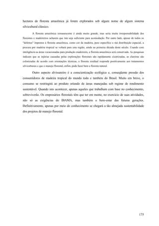 hectares de floresta amazônica já foram explorados sob algum nome de algum sistema
silvicultural clássico.

         A floresta amazônica remanescente é ainda muito grande, mas seria muita irresponsabilidade dos
florestais e madeireiros acharem que isto seja suficiente para acomodação. Por outro lado, apesar de todos os
"defeitos" impostos à floresta amazônica, como cor da madeira, peso específico e má distribuição espacial, a
procura por madeira tropical se voltará para esta região, ainda na primeira década deste século. Usando com
inteligência as áreas vocacionadas para produção madeireira, a floresta amazônica será conservada. As pesquisas
indicam que as injúrias causadas pelas explorações florestais são rapidamente cicatrizadas, as clareiras são
colonizadas de acordo com orientações técnicas, a floresta residual responde positivamente aos tratamentos
silviculturais e que o manejo florestal, enfim, pode fazer bem a floresta natural.

         Outro aspecto alvissareiro é a conscientização ecológica e, conseqüente pressão dos
consumidores de madeira tropical do mundo todo e também do Brasil. Muito em breve, o
consumo se restringirá ao produto oriundo de áreas manejadas sob regime de rendimento
sustentável. Quando isto acontecer, apenas aqueles que trabalham com base no conhecimento,
sobreviverão. Os empresários florestais têm que ter em mente, no exercício de suas atividades,
não só as exigências do IBAMA, mas também o bem-estar das futuras gerações.
Definitivamente, apenas por meio do conhecimento se chegará a tão almejada sustentabilidade
dos projetos de manejo florestal.




                                                                                                          175
 
