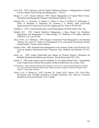 Lowe, R.G. 1978. Experience with the Tropical Shelterwood System of Regeneration in Natural
   Forest in Nigeria. Forest Ecology and Management, 1: 193-212.
Mergen, F. e J.R. Vincent (editores). 1987. Natural Management of Tropical Moist Forests:
   Silvicultural and Management Prospects of Sustained Utilization. 211p.
Nepstad, D.C., A. Veríssimo, A. Alencar, C. Nobre, E. Lima, P. Lefebvre, P. Schlesinger, C.
   Potter, P. Moutinho, E. Mendonza. M. Cochrane e V. Brooks. 1999. Large-Scale
   Impoverishment of Amazonian Forests by Logging and Fire. Nature, 398:505-508.
Pandolfo, C. 1979. A Amazônia Brasileira e suas Potencialidades. SUDAM. Belém, Pará. 74p.
Schmidt, R.C. 1991. Tropical Rainforest Management: a Status Report. Em: Rainforest
   Regeneration and Management. A. Gomez-Pompa, T.C. Whitmore e M. Hadley (editores).
   UNESCO, Vol. 6. pp 181-203.
Silva, J.N.M. e T.C. Whitmore. 1990. Prospects of Sustained Yield Management in the Brazilian
     Amazon. Em: Anais do "Atelier sur l'aménagement et la conservation l'écosysteme forestier
     tropical humide." Cayena, Guiana Francesa.
Siqueira, J.D.P. 1989. Sustained Forest Management in the Amazon: Needs versus Research. Em:
    Anais do Simpósio Internacional sobre "Amazonia: Facts, Problems and Solutions: 372-413.
    SP.
Souza, A.L. 1989. Análise Multivariada para Manejo de Florestas Naturais: Alternativas de
    Produção Sustentada de Madeiras para Serrarias. Tese de Doutor pela UFPr. 255p.
Synnott, T. 1989. South America and the Caribbean. In: No Timber Without Trees - Sustainability
    in the Tropical Forest. Duncan Poore (editor). Earthscan Publications Ltd. London. 252p.
Wyatt-Smith, J. 1986. Sistemas de Manejo (Silvicultural) de Asia sur-este y Africa Usando Regeneracion Natural.
    Em: Anais do Primeiro Seminario Internacional "Manejo de Bosque Tropical Humedo en la Region Centro
    America." Tegucicalpa, Honduras.
Yared, J.A.G., S. Brienza Jr., J.O.P. Carvalho, J.C. Lopes, O.J.R. Aguiar e P.P. Costa Filho.
    Silvicultura como Atividade Econômica na Região Amazônica. Em: Anais do I Encontro
    Brasileiro de Economia Florestal: 15-41. Curitiba.




                                                                                                             182
 