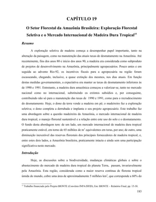 CAPÍTULO 19
       O Setor Florestal da Amazônia Brasileira: Exploração Florestal
       Seletiva e o Mercado Internacional de Madeira Dura Tropical15
Resumo

           A exploração seletiva de madeira começa a desempenhar papel importante, tanto na
alteração da paisagem, como na manutenção das atuais taxas de desmatamento na Amazônia. Até
recentemente, fins dos anos 80 e início dos anos 90, a madeira era considerada como subproduto
de projetos de desenvolvimento na Amazônia, principalmente agropecuários. Pouco antes e em
seguida ao advento Rio-92, os incentivos fiscais para a agropecuária na região foram
escasseando, chegando, inclusive, a quase extinção dos mesmos, nos dias atuais. Em função
destas medidas governamentais, a expectativa era manter as taxas de desmatamento inferiores às
de 1990 e 1991. Entretanto, a madeira dura amazônica começou a valorizar-se, tanto no mercado
nacional como no internacional, substituindo os extintos subsídios e, por conseguinte,
contribuindo não só para a manutenção das taxas de 1990 e 1991, como para o recrudescimento
do desmatamento. Hoje, o dono da terra vende a madeira em pé; o madeireiro faz a exploração
seletiva; o dono completa a derrubada e implanta o seu projeto agropecuário. Este trabalho faz
uma abordagem sobre a questão madeireira da Amazônia, o mercado internacional de madeira
dura tropical, o manejo florestal sustentável e a relação entre este uso do solo e o desmatamento.
O fundo desta abordagem tem: de um lado, um mercado internacional de madeira dura tropical
praticamente estável, em torno de 65 milhões de m3 equivalentes em toras, por ano; de outro, uma
diminuição inexorável das reservas florestais dos principais fornecedores de madeira tropical; e,
entre estes dois lados, a Amazônia brasileira, praticamente intacta e ainda sem uma participação
significativa neste mercado.

Introdução

           Hoje, as discussões sobre a biodiversidade, mudanças climáticas globais e sobre o
abastecimento do mercado de madeira dura tropical do planeta Terra, passam, invariavelmente
pela Amazônia. Esta região, considerada como a maior reserva contínua de floresta tropical
úmida do mundo, cobre uma área de aproximadamente 5 milhões km2, que corresponde a 60% do

15
     Trabalho financiado pelo Projeto BIONTE (Convênio INPA/DFID), Em: BIONTE – Relatório Final; pp. 15-30.

                                                                                                         183
 
