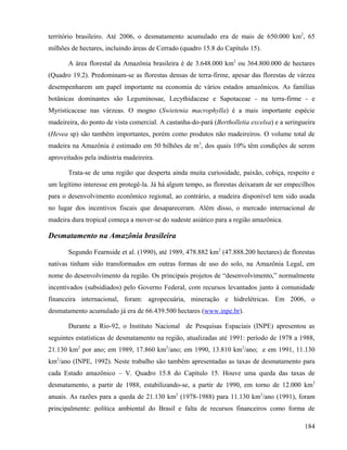território brasileiro. Até 2006, o desmatamento acumulado era de mais de 650.000 km2, 65
milhões de hectares, incluindo áreas de Cerrado (quadro 15.8 do Capítulo 15).

       A área florestal da Amazônia brasileira é de 3.648.000 km2 ou 364.800.000 de hectares
(Quadro 19.2). Predominam-se as florestas densas de terra-firme, apesar das florestas de várzea
desempenharem um papel importante na economia de vários estados amazônicos. As famílias
botânicas dominantes são Leguminosae, Lecythidaceae e Sapotaceae - na terra-firme - e
Myristicaceae nas várzeas. O mogno (Swietenia macrophylla) é a mais importante espécie
madeireira, do ponto de vista comercial. A castanha-do-pará (Bertholletia excelsa) e a seringueira
(Hevea sp) são também importantes, porém como produtos não madeireiros. O volume total de
madeira na Amazônia é estimado em 50 bilhões de m3, dos quais 10% têm condições de serem
aproveitados pela indústria madeireira.

       Trata-se de uma região que desperta ainda muita curiosidade, paixão, cobiça, respeito e
um legítimo interesse em protegê-la. Já há algum tempo, as florestas deixaram de ser empecilhos
para o desenvolvimento econômico regional, ao contrário, a madeira disponível tem sido usada
no lugar dos incentivos fiscais que desapareceram. Além disso, o mercado internacional de
madeira dura tropical começa a mover-se do sudeste asiático para a região amazônica.

Desmatamento na Amazônia brasileira

       Segundo Fearnside et al. (1990), até 1989, 478.882 km2 (47.888.200 hectares) de florestas
nativas tinham sido transformados em outras formas de uso do solo, na Amazônia Legal, em
nome do desenvolvimento da região. Os principais projetos de “desenvolvimento,” normalmente
incentivados (subsidiados) pelo Governo Federal, com recursos levantados junto à comunidade
financeira internacional, foram: agropecuária, mineração e hidrelétricas. Em 2006, o
desmatamento acumulado já era de 66.439.500 hectares (www.inpe.br).

       Durante a Rio-92, o Instituto Nacional de Pesquisas Espaciais (INPE) apresentou as
seguintes estatísticas de desmatamento na região, atualizadas até 1991: período de 1978 a 1988,
21.130 km2 por ano; em 1989, 17.860 km2/ano; em 1990, 13.810 km2/ano; e em 1991, 11.130
km2/ano (INPE, 1992). Neste trabalho são também apresentadas as taxas de desmatamento para
cada Estado amazônico – V. Quadro 15.8 do Capítulo 15. Houve uma queda das taxas de
desmatamento, a partir de 1988, estabilizando-se, a partir de 1990, em torno de 12.000 km2
anuais. As razões para a queda de 21.130 km2 (1978-1988) para 11.130 km2/ano (1991), foram
principalmente: política ambiental do Brasil e falta de recursos financeiros como forma de

                                                                                              184
 