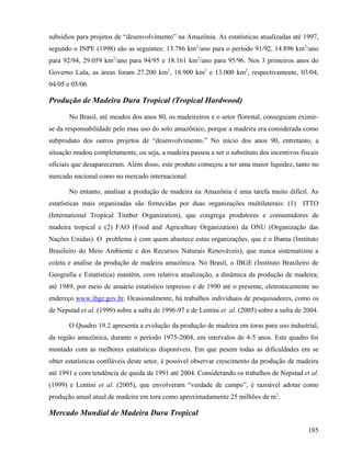 subsídios para projetos de “desenvolvimento” na Amazônia. As estatísticas atualizadas até 1997,
segundo o INPE (1998) são as seguintes: 13.786 km2/ano para o período 91/92, 14.896 km2/ano
para 92/94, 29.059 km2/ano para 94/95 e 18.161 km2/ano para 95/96. Nos 3 primeiros anos do
Governo Lula, as áreas foram 27.200 km2, 18.900 km2 e 13.000 km2, respectivamente, 03/04,
04/05 e 05/06.

Produção de Madeira Dura Tropical (Tropical Hardwood)

       No Brasil, até meados dos anos 80, os madeireiros e o setor florestal, conseguiam eximir-
se da responsabilidade pelo mau uso do solo amazônico, porque a madeira era considerada como
subproduto dos outros projetos de “desenvolvimento.” No início dos anos 90, entretanto, a
situação mudou completamente, ou seja, a madeira passou a ser o substituto dos incentivos fiscais
oficiais que desapareceram. Além disso, este produto começou a ter uma maior liquidez, tanto no
mercado nacional como no mercado internacional.

       No entanto, analisar a produção de madeira na Amazônia é uma tarefa muito difícil. As
estatísticas mais organizadas são fornecidas por duas organizações multilaterais: (1)        ITTO
(International Tropical Timber Organization), que congrega produtores e consumidores de
madeira tropical e (2) FAO (Food and Agriculture Organization) da ONU (Organização das
Nações Unidas). O problema é com quem abastece estas organizações, que é o Ibama (Instituto
Brasileiro do Meio Ambiente e dos Recursos Naturais Renováveis), que nunca sistematizou a
coleta e análise da produção de madeira amazônica. No Brasil, o IBGE (Instituto Brasileiro de
Geografia e Estatística) mantém, com relativa atualização, a dinâmica da produção de madeira;
até 1989, por meio de anuário estatístico impresso e de 1990 até o presente, eletronicamente no
endereço www.ibge.gov.br. Ocasionalmente, há trabalhos individuais de pesquisadores, como os
de Nepstad et al. (1999) sobre a safra de 1996-97 e de Lentini et al. (2005) sobre a safra de 2004.

       O Quadro 19.2 apresenta a evolução da produção de madeira em toras para uso industrial,
da região amazônica, durante o período 1975-2004, em intervalos de 4-5 anos. Este quadro foi
montado com as melhores estatísticas disponíveis. Em que pesem todas as dificuldades em se
obter estatísticas confiáveis deste setor, é possível observar crescimento da produção de madeira
até 1991 e com tendência de queda de 1991 até 2004. Considerando os trabalhos de Nepstad et al.
(1999) e Lentini et al. (2005), que envolveram “verdade de campo”, é razoável adotar como
produção anual atual de madeira em tora como aproximadamente 25 milhões de m3.

Mercado Mundial de Madeira Dura Tropical

                                                                                               185
 