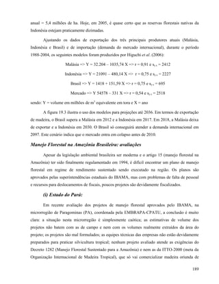 anual = 5,4 milhões de ha. Hoje, em 2005, é quase certo que as reservas florestais nativas da
Indonésia estejam praticamente dizimadas.

       Ajustando os dados de exportação dos três principais produtores atuais (Malásia,
Indonésia e Brasil) e de importação (demanda do mercado internacional), durante o período
1988-2004, os seguintes modelos foram produzidos por Higuchi et al. (2006):

                    Malásia => Y = 32.204 – 1035,74 X => r = 0,91 e sy.x = 2412

                   Indonésia => Y = 21091 – 480,14 X => r = 0,75 e sy.x = 2227

                       Brasil => Y = 1418 + 151,59 X => r = 0,75 e sy.x = 695

                       Mercado => Y 54578 – 331 X => r = 0,54 e sy.x = 2518

sendo: Y = volume em milhões de m3 equivalente em tora e X = ano

       A figura 19.3 ilustra o uso dos modelos para projeções até 2036. Em termos de exportação
de madeira, o Brasil supera a Malásia em 2012 e a Indonésia em 2017. Em 2018, a Malásia deixa
de exportar e a Indonésia em 2030. O Brasil só conseguirá atender a demanda internacional em
2097. Este cenário indica que o mercado entra em colapso antes de 2010.

Manejo Florestal na Amazônia Brasileira: avaliações

       Apesar da legislação ambiental brasileira ser moderna e o artigo 15 (manejo florestal na
Amazônia) ter sido finalmente regulamentado em 1994, é difícil encontrar um plano de manejo
florestal em regime de rendimento sustentado sendo executado na região. Os planos são
aprovados pelas superintendências estaduais do IBAMA, mas com problemas de falta de pessoal
e recursos para deslocamentos de fiscais, poucos projetos são devidamente fiscalizados.

       (i) Estado do Pará:

       Em recente avaliação dos projetos de manejo florestal aprovados pelo IBAMA, na
microrregião de Paragominas (PA), coordenada pela EMBRAPA-CPATU, a conclusão é muito
clara: a situação nesta microrregião é simplesmente caótica; as estimativas de volume dos
projetos não batem com as de campo e nem com os volumes realmente extraídos da área do
projeto; os projetos são mal formulados; as equipes técnicas das empresas não estão devidamente
preparados para praticar silvicultura tropical; nenhum projeto avaliado atende as exigências do
Decreto 1282 (Manejo Florestal Sustentado para a Amazônia) e nem as da ITTO-2000 (meta da
Organização Internacional de Madeira Tropical), que só vai comercializar madeira oriunda de

                                                                                           189
 