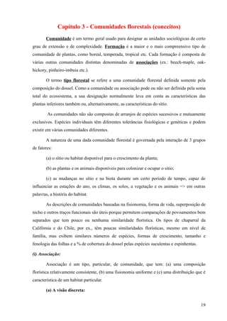 Capítulo 3 - Comunidades florestais (conceitos)
       Comunidade é um termo geral usado para designar as unidades sociológicas de certo
grau de extensão e de complexidade. Formação é a maior e o mais compreensivo tipo de
comunidade de plantas, como boreal, temperada, tropical etc. Cada formação é composta de
várias outras comunidades distintas denominadas de associações (ex.: beech-maple, oak-
hickory, pinheiro-imbuia etc.).

       O termo tipo florestal se refere a uma comunidade florestal definida somente pela
composição do dossel. Como a comunidade ou associação pode ou não ser definida pela soma
total do ecossistema, a sua designação normalmente leva em conta as características das
plantas inferiores também ou, alternativamente, as características do sítio.

        As comunidades não são compostas de arranjos de espécies sucessivos e mutuamente
exclusivos. Espécies individuais têm diferentes tolerâncias fisiológicas e genéticas e podem
existir em várias comunidades diferentes.

       A natureza de uma dada comunidade florestal é governada pela interação de 3 grupos
de fatores:

       (a) o sítio ou habitat disponível para o crescimento da planta;

       (b) as plantas e os animais disponíveis para colonizar e ocupar o sítio;

       (c) as mudanças no sítio e na biota durante um certo período de tempo, capaz de
influenciar as estações do ano, os climas, os solos, a vegetação e os animais => em outras
palavras, a história do habitat.

       As descrições de comunidades baseadas na fisionomia, forma de vida, superposição de
nicho e outros traços funcionais são úteis porque permitem comparações de povoamentos bem
separados que tem pouco ou nenhuma similaridade florística. Os tipos de chaparral da
Califórnia e do Chile, por ex., têm poucas similaridades florísticas, mesmo em nível de
família, mas exibem similares números de espécies, formas de crescimento, tamanho e
fenologia das folhas e a % de cobertura do dossel pelas espécies suculentas e espinhentas.

(i) Associação:

       Associação é um tipo, particular, de comunidade, que tem: (a) uma composição
florística relativamente consistente, (b) uma fisionomia uniforme e (c) uma distribuição que é
característica de um habitat particular.

       (a) A visão discreta:


                                                                                             19
 
