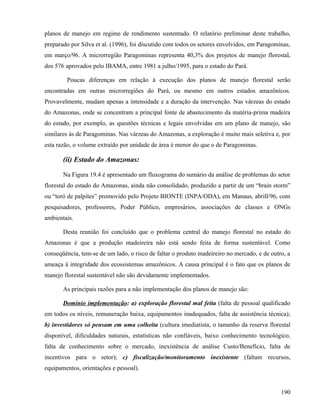 planos de manejo em regime de rendimento sustentado. O relatório preliminar deste trabalho,
preparado por Silva et al. (1996), foi discutido com todos os setores envolvidos, em Paragominas,
em março/96. A microrregião Paragominas representa 40,3% dos projetos de manejo florestal,
dos 576 aprovados pelo IBAMA, entre 1981 a julho/1995, para o estado do Pará.

        Poucas diferenças em relação à execução dos planos de manejo florestal serão
encontradas em outras microrregiões do Pará, ou mesmo em outros estados amazônicos.
Provavelmente, mudam apenas a intensidade e a duração da intervenção. Nas várzeas do estado
do Amazonas, onde se concentram a principal fonte de abastecimento da matéria-prima madeira
do estado, por exemplo, as questões técnicas e legais envolvidas em um plano de manejo, são
similares às de Paragominas. Nas várzeas do Amazonas, a exploração é muito mais seletiva e, por
esta razão, o volume extraído por unidade de área é menor do que o de Paragominas.

       (ii) Estado do Amazonas:

       Na Figura 19.4 é apresentado um fluxograma do sumário da análise de problemas do setor
florestal do estado do Amazonas, ainda não consolidado, produzido a partir de um “brain storm”
ou “toró de palpites” promovido pelo Projeto BIONTE (INPA/ODA), em Manaus, abrill/96, com
pesquisadores, professores, Poder Público, empresários, associações de classes e ONGs
ambientais.

       Desta reunião foi concluído que o problema central do manejo florestal no estado do
Amazonas é que a produção madeireira não está sendo feita de forma sustentável. Como
conseqüência, tem-se de um lado, o risco de faltar o produto madeireiro no mercado, e de outro, a
ameaça à integridade dos ecossistemas amazônicos. A causa principal é o fato que os planos de
manejo florestal sustentável não são devidamente implementados.

       As principais razões para a não implementação dos planos de manejo são:

       Domínio implementação: a) exploração florestal mal feita (falta de pessoal qualificado
em todos os níveis, remuneração baixa, equipamentos inadequados, falta de assistência técnica);
b) investidores só pensam em uma colheita (cultura imediatista, o tamanho da reserva florestal
disponível, dificuldades naturais, estatísticas não confiáveis, baixo conhecimento tecnológico,
falta de conhecimento sobre o mercado, inexistência de análise Custo/Benefício, falta de
incentivos para o setor); c) fiscalização/monitoramento inexistente (faltam recursos,
equipamentos, orientações e pessoal).


                                                                                             190
 