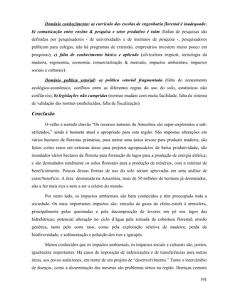 Domínio conhecimento: a) currículo das escolas de engenharia florestal é inadequado;
b) comunicação entre ensino & pesquisa e setor produtivo é ruim (linhas de pesquisas são
definidas por pesquisadores - de universidades e de institutos de pesquisa -, pesquisadores
publicam para colegas, não há programas de extensão, empresários investem muito pouco em
pesquisas); c) falta de conhecimento básico e aplicado (silvicultura tropical, tecnologia da
madeira, ergonomia, economia, comercialização & mercado, impactos ambientais, impactos
sociais e culturais).

        Domínio política setorial: a) política setorial fragmentada (falta do zoneamento
ecológico-econômico, conflitos entre as diferentes regras do uso do solo, estatísticas não
confiáveis); b) legislações não cumpridas (normas mudam com muita facilidade, falta de sistema
de validação das normas estabelecidas, falta de fiscalização).

Conclusão

        O velho e surrado chavão “Os recursos naturais da Amazônia são super-explorados e sub-
utilizados,” ainda é bastante atual e apropriado para esta região. São impostas alterações em
vários hectares de florestas primárias, para retirar uma única árvore para produzir madeira; são
feitos cortes rasos em extensas áreas para projetos agropecuários de baixa produtividade; são
inundados vários hectares de floresta para formação de lagos para a produção de energia elétrica;
e são desnudados totalmente os solos florestais para a produção de minérios, com o mínimo de
beneficiamento. Poucas dessas formas de uso do solo seriam aprovadas em uma análise de
custo/benefício. A área desmatada na Amazônia, mais de 50 milhões de hectares já desmatados,
não a fez mais rica e nem a ser o celeiro do mundo.

        Por outro lado, os impactos ambientais são bem conhecidos e têm preocupado toda a
sociedade. Os mais importantes impactos são: emissão de gases do efeito-estufa à atmosfera,
principalmente pelas queimadas e pela decomposição de árvores em pé nos lagos das
hidrelétricas; potencial alteração no ciclo d’água pela retirada da cobertura florestal; erosão
genética, tanto pelo corte raso, como pela exploração seletiva de madeira; perda da
biodiversidade; e sedimentação e poluição dos rios e igarapés.

        Menos conhecidos que os impactos ambientais, os impactos sociais e culturais são, porém,
igualmente importantes. Há casos de imposição de indenizações e de transferências para outras
áreas, aos povos autóctones, em nome de um projeto de “desenvolvimento.” Tanto o intercâmbio
de doenças, como a disseminação das mesmas são problemas sérios na região. Doenças comuns

                                                                                             191
 