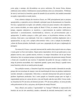 como gripe e sarampo, são devastadoras aos povos autóctones. Da mesma forma, doenças
endêmicas como malária e leishimaniose causam problemas sérios aos colonizadores. Problemas
de terra (e sem-terra) na Amazônia, apesar do tamanho de seu território, têm também aumentado
na região e repercutido no mundo inteiro.

       Com a drástica redução dos incentivos fiscais, em 1990, principalmente para os projetos
agropecuários, a expectativa era ter eliminado a principal causa do desmatamento na Amazônia.
Em tese, a agropecuária na região, sem subsídios, tornar-se-ia pouco atraente e não competitiva,
com a mesma atividade, em outras regiões do Brasil. O freio, no entanto, durou muito pouco
porque, enquanto reduziam-se os incentivos, o aproveitamento da madeira viabilizava-se
operacional e economicamente, transformando-se, inclusive, em pré-investimentos para a
agropecuária. A madeira começou a cobrir, pelo menos, os investimentos mínimos em infra-
estrutura, feitos para a sua exploração. Com isto, o madeireiro contribuía duplamente com o
agropecuarista, ou seja, com a própria infra-estrutura viária e com a redução da densidade e
volume da floresta primária, facilitando o corte raso e preparação do solo para a implantação de
pastagens.

       Em menos de 10 anos, o mercado internacional de madeira dura tropical entra em colapso
e muita gente vai ficar sem madeira. Alguns países importadores vão ter que apelar para as suas
próprias reservas, mas a grande maioria, inclusive, os antigos fornecedores vão ter que buscar
alternativas. Isto vai acontecer porque os principais fornecedores não praticaram manejo florestal
e foram até a exaustão de suas reservas. É importante não perder de vista que a madeira é um
artigo de primeira necessidade; ela é importante quando a gente nasce (berço) e quando morre
(urna funerária), além de ser matéria-prima do papel.

       Em condições normais, a Amazônia Legal não conseguirá atender a demanda do mercado
porque não tem tecnologia de manejo e nem de transformação de toras em produtos madeireiros
(serrado, laminado e compensado). Além disso, o mercado internacional não gosta de negociar
produtos ilegalmente produzidos. Isto é outro gargalo na Amazônia porque para ser legal, o
empreendedor precisa ter a posse da terra e isto está ficando cada dia mais difícil. Grosso modo,
na Amazônia há 25% de terras sob domínio privado e 75% de terras públicas. As terras privadas
estão praticamente no fim e, sem posse, não há plano de manejo florestal.

       Para o Brasil, este cenário é “oportunidade” ou “ameaça”? Olhando as repercussões do
histórico de uso do solo amazônico, atender a demanda do mercado internacional é mais uma


                                                                                              192
 