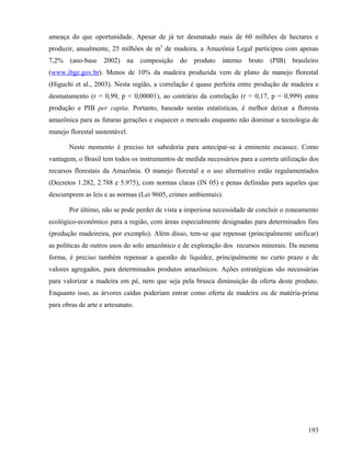 ameaça do que oportunidade. Apesar de já ter desmatado mais de 60 milhões de hectares e
produzir, anualmente, 25 milhões de m3 de madeira, a Amazônia Legal participou com apenas
7,2%    (ano-base   2002)    na    composição   do   produto   interno   bruto   (PIB)   brasileiro
(www.ibge.gov.br). Menos de 10% da madeira produzida vem de plano de manejo florestal
(Higuchi et al., 2003). Nesta região, a correlação é quase perfeita entre produção de madeira e
desmatamento (r = 0,99, p < 0,00001), ao contrário da correlação (r = 0,17, p = 0,999) entre
produção e PIB per capita. Portanto, baseado nestas estatísticas, é melhor deixar a floresta
amazônica para as futuras gerações e esquecer o mercado enquanto não dominar a tecnologia de
manejo florestal sustentável.

       Neste momento é preciso ter sabedoria para antecipar-se à eminente escassez. Como
vantagem, o Brasil tem todos os instrumentos de medida necessários para a correta utilização dos
recursos florestais da Amazônia. O manejo florestal e o uso alternativo estão regulamentados
(Decretos 1.282, 2.788 e 5.975), com normas claras (IN 05) e penas definidas para aqueles que
descumprem as leis e as normas (Lei 9605, crimes ambientais).

       Por último, não se pode perder de vista a imperiosa necessidade de concluir o zoneamento
ecológico-econômico para a região, com áreas especialmente designadas para determinados fins
(produção madeireira, por exemplo). Além disso, tem-se que repensar (principalmente unificar)
as políticas de outros usos do solo amazônico e de exploração dos recursos minerais. Da mesma
forma, é preciso também repensar a questão de liquidez, principalmente no curto prazo e de
valores agregados, para determinados produtos amazônicos. Ações estratégicas são necessárias
para valorizar a madeira em pé, nem que seja pela brusca diminuição da oferta deste produto.
Enquanto isso, as árvores caídas poderiam entrar como oferta de madeira ou de matéria-prima
para obras de arte e artesanato.




                                                                                               193
 