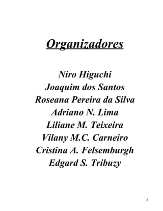 Organizadores

      Niro Higuchi
  Joaquim dos Santos
Roseana Pereira da Silva
    Adriano N. Lima
  Liliane M. Teixeira
 Vilany M.C. Carneiro
Cristina A. Felsemburgh
   Edgard S. Tribuzy


                           2
 