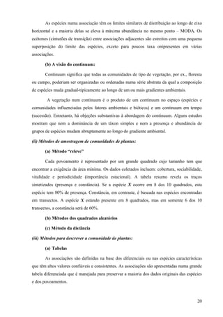 As espécies numa associação têm os limites similares de distribuição ao longo de eixo
horizontal e a maioria delas se eleva à máxima abundância no mesmo ponto – MODA. Os
ecótonos (cinturões de transição) entre associações adjacentes são estreitos com uma pequena
superposição do limite das espécies, exceto para poucos taxa onipresentes em várias
associações.

       (b) A visão do continuum:

       Continuum significa que todas as comunidades de tipo de vegetação, por ex., floresta
ou campo, poderiam ser organizadas ou ordenadas numa série abstrata da qual a composição
de espécies muda gradual-tipicamente ao longo de um ou mais gradientes ambientais.

        A vegetação num continuum é o produto de um continuum no espaço (espécies e
comunidades influenciadas pelos fatores ambientais e bióticos) e um continuum em tempo
(sucessão). Entretanto, há objeções substantivas à abordagem do continuum. Alguns estudos
mostram que nem a dominância de um táxon simples e nem a presença e abundância de
grupos de espécies mudam abruptamente ao longo do gradiente ambiental.

(ii) Métodos de amostragem de comunidades de plantas:

       (a) Método “releve”

       Cada povoamento é representado por um grande quadrado cujo tamanho tem que
encontrar a exigência da área mínima. Os dados coletados incluem: cobertura, sociabilidade,
vitalidade e periodicidade (importância estacional). A tabela resumo revela os traços
sintetizados (presença e constância). Se a espécie X ocorre em 8 dos 10 quadrados, esta
espécie tem 80% de presença. Constância, em contraste, é baseada nas espécies encontradas
em transectos. A espécie X estando presente em 8 quadrados, mas em somente 6 dos 10
transectos, a constância será de 60%.

       (b) Métodos dos quadrados aleatórios

       (c) Método da distância

(iii) Métodos para descrever a comunidade de plantas:

       (a) Tabelas

       As associações são definidas na base dos diferenciais ou nas espécies características
que têm altos valores confiáveis e consistentes. As associações são apresentadas numa grande
tabela diferenciada que é manejada para preservar a maioria dos dados originais das espécies
e dos povoamentos.



                                                                                         20
 