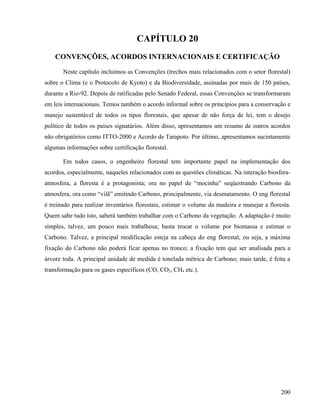 CAPÍTULO 20
    CONVENÇÕES, ACORDOS INTERNACIONAIS E CERTIFICAÇÃO

       Neste capítulo incluímos as Convenções (trechos mais relacionados com o setor florestal)
sobre o Clima (e o Protocolo de Kyoto) e da Biodiversidade, assinadas por mais de 150 países,
durante a Rio-92. Depois de ratificadas pelo Senado Federal, essas Convenções se transformaram
em leis internacionais. Temos também o acordo informal sobre os princípios para a conservação e
manejo sustentável de todos os tipos florestais, que apesar de não força de lei, tem o desejo
político de todos os países signatários. Além disso, apresentamos um resumo de outros acordos
não obrigatórios como ITTO-2000 e Acordo de Tarapoto. Por último, apresentamos sucintamente
algumas informações sobre certificação florestal.

       Em todos casos, o engenheiro florestal tem importante papel na implementação dos
acordos, especialmente, naqueles relacionados com as questões climáticas. Na interação biosfera-
atmosfera, a floresta é a protagonista; ora no papel de “mocinha” seqüestrando Carbono da
atmosfera, ora como “vilã” emitindo Carbono, principalmente, via desmatamento. O eng florestal
é treinado para realizar inventários florestais, estimar o volume da madeira e manejar a floresta.
Quem sabe tudo isto, saberá também trabalhar com o Carbono da vegetação. A adaptação é muito
simples, talvez, um pouco mais trabalhosa; basta trocar o volume por biomassa e estimar o
Carbono. Talvez, a principal modificação esteja na cabeça do eng florestal, ou seja, a máxima
fixação do Carbono não poderá ficar apenas no tronco; a fixação tem que ser analisada para a
árvore toda. A principal unidade de medida é tonelada métrica de Carbono; mais tarde, é feita a
transformação para os gases específicos (CO, CO2, CH4 etc.).




                                                                                              200
 